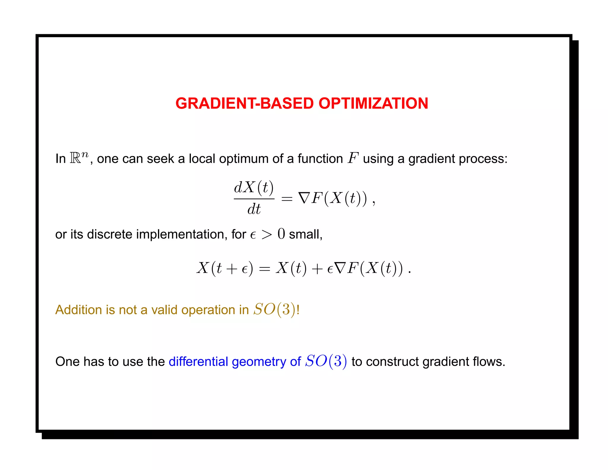 GRADIENT-BASED OPTIMIZATION


In Rn , one can seek a local optimum of a function F using a gradient process:

                                dX(t)
                                      =       F (X(t)) ,
                                 dt
or its discrete implementation, for   > 0 small,

                         X(t + ) = X(t) +          F (X(t)) .

Addition is not a valid operation in SO(3)!


One has to use the differential geometry of SO(3) to construct gradient ﬂows.
 