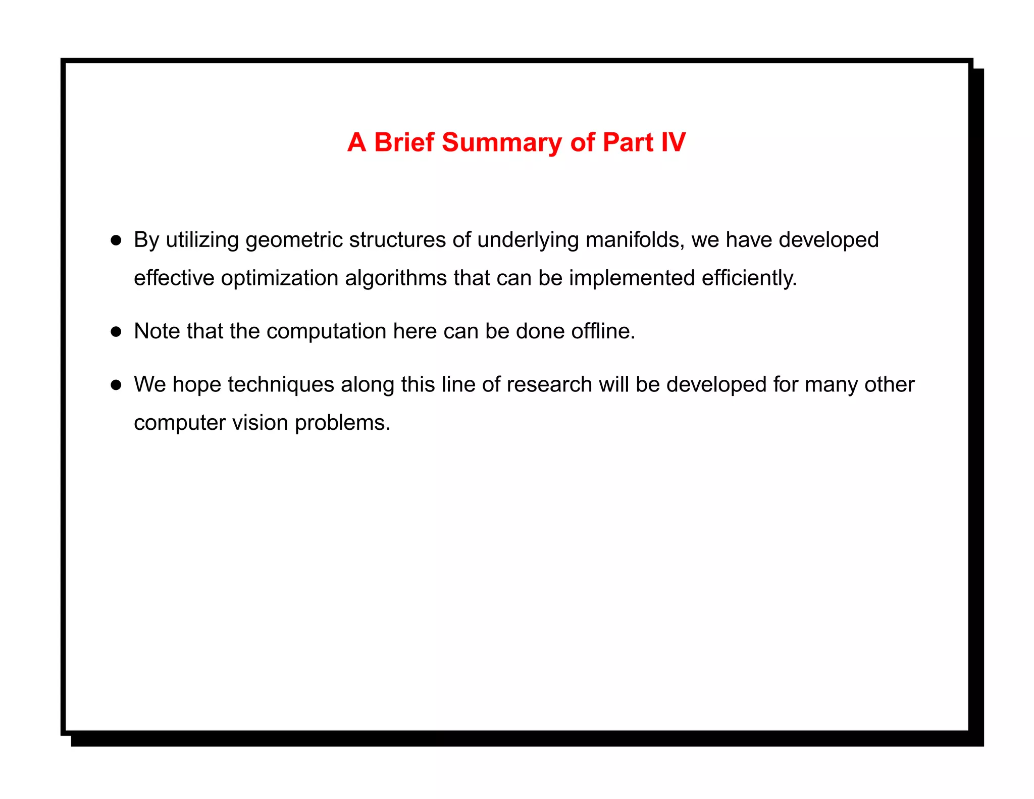 A Brief Summary of Part IV


• By utilizing geometric structures of underlying manifolds, we have developed
  effective optimization algorithms that can be implemented efﬁciently.

• Note that the computation here can be done ofﬂine.
• We hope techniques along this line of research will be developed for many other
  computer vision problems.
 