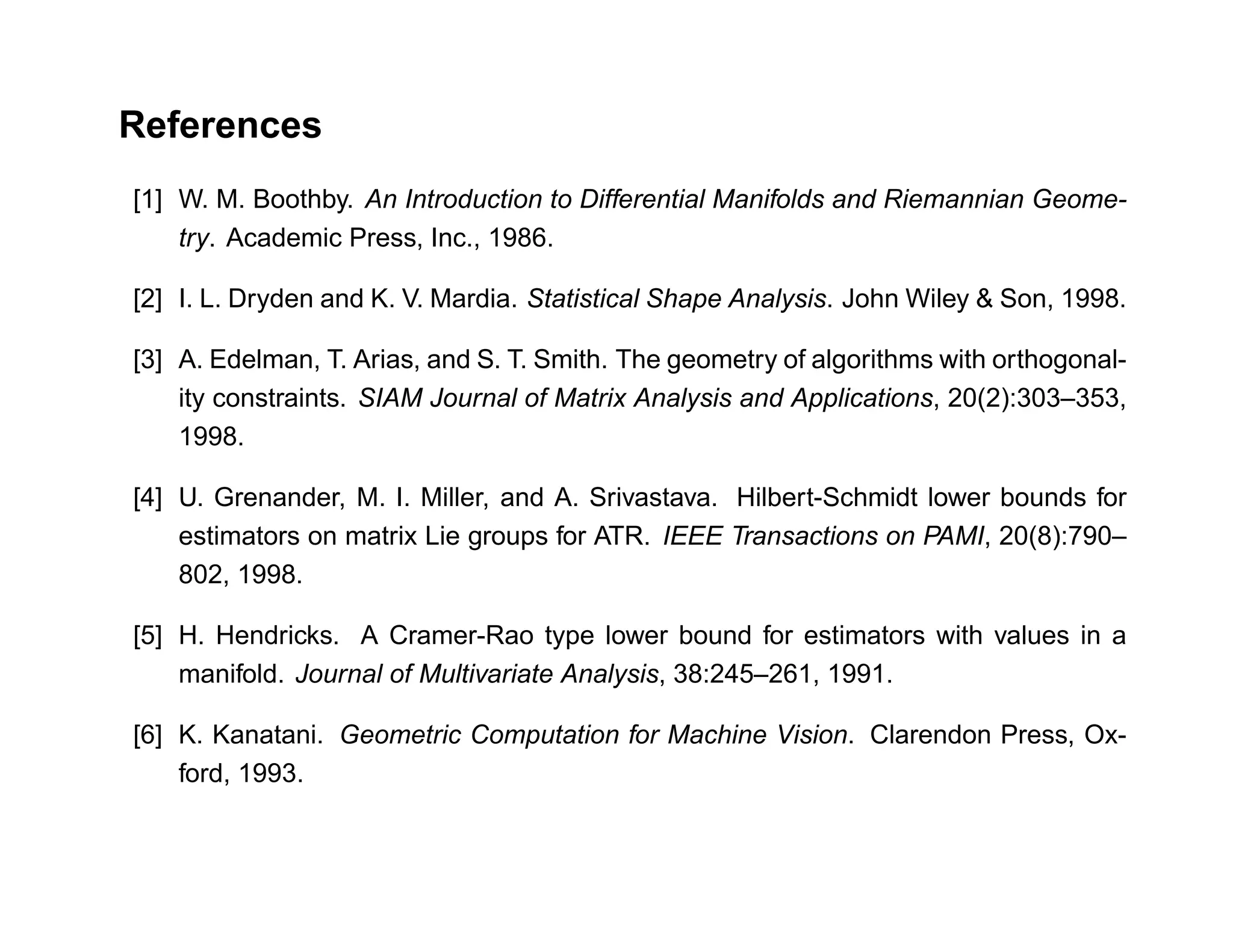 References
[1] W. M. Boothby. An Introduction to Differential Manifolds and Riemannian Geome-
    try. Academic Press, Inc., 1986.

[2] I. L. Dryden and K. V. Mardia. Statistical Shape Analysis. John Wiley & Son, 1998.

[3] A. Edelman, T. Arias, and S. T. Smith. The geometry of algorithms with orthogonal-
    ity constraints. SIAM Journal of Matrix Analysis and Applications, 20(2):303–353,
    1998.

[4] U. Grenander, M. I. Miller, and A. Srivastava. Hilbert-Schmidt lower bounds for
    estimators on matrix Lie groups for ATR. IEEE Transactions on PAMI, 20(8):790–
    802, 1998.

[5] H. Hendricks. A Cramer-Rao type lower bound for estimators with values in a
    manifold. Journal of Multivariate Analysis, 38:245–261, 1991.

[6] K. Kanatani. Geometric Computation for Machine Vision. Clarendon Press, Ox-
    ford, 1993.
 