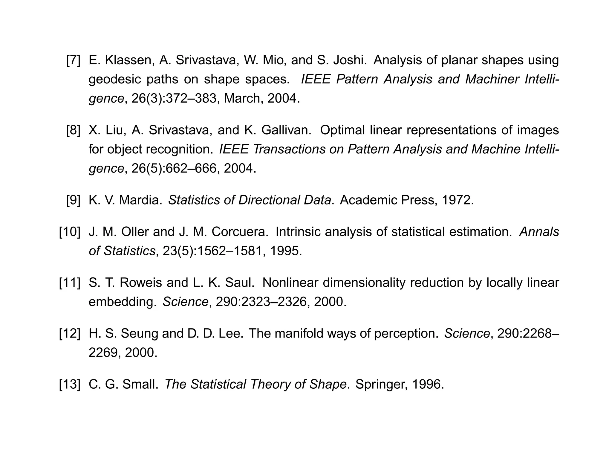 [7] E. Klassen, A. Srivastava, W. Mio, and S. Joshi. Analysis of planar shapes using
     geodesic paths on shape spaces. IEEE Pattern Analysis and Machiner Intelli-
     gence, 26(3):372–383, March, 2004.

 [8] X. Liu, A. Srivastava, and K. Gallivan. Optimal linear representations of images
     for object recognition. IEEE Transactions on Pattern Analysis and Machine Intelli-
     gence, 26(5):662–666, 2004.

 [9] K. V. Mardia. Statistics of Directional Data. Academic Press, 1972.

[10] J. M. Oller and J. M. Corcuera. Intrinsic analysis of statistical estimation. Annals
     of Statistics, 23(5):1562–1581, 1995.

[11] S. T. Roweis and L. K. Saul. Nonlinear dimensionality reduction by locally linear
     embedding. Science, 290:2323–2326, 2000.

[12] H. S. Seung and D. D. Lee. The manifold ways of perception. Science, 290:2268–
     2269, 2000.

[13] C. G. Small. The Statistical Theory of Shape. Springer, 1996.
 