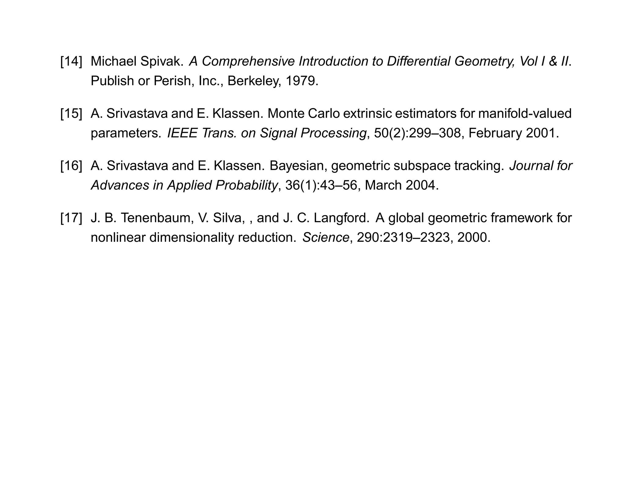 [14] Michael Spivak. A Comprehensive Introduction to Differential Geometry, Vol I & II.
     Publish or Perish, Inc., Berkeley, 1979.

[15] A. Srivastava and E. Klassen. Monte Carlo extrinsic estimators for manifold-valued
     parameters. IEEE Trans. on Signal Processing, 50(2):299–308, February 2001.

[16] A. Srivastava and E. Klassen. Bayesian, geometric subspace tracking. Journal for
     Advances in Applied Probability, 36(1):43–56, March 2004.

[17] J. B. Tenenbaum, V. Silva, , and J. C. Langford. A global geometric framework for
     nonlinear dimensionality reduction. Science, 290:2319–2323, 2000.
 