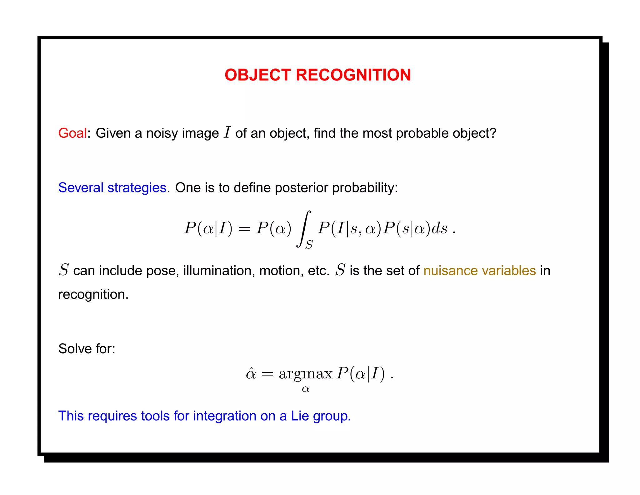 OBJECT RECOGNITION


Goal: Given a noisy image I of an object, ﬁnd the most probable object?


Several strategies. One is to deﬁne posterior probability:

                     P (α|I) = P (α)          P (I|s, α)P (s|α)ds .
                                          S

S can include pose, illumination, motion, etc. S is the set of nuisance variables in
recognition.


Solve for:
                                α = argmax P (α|I) .
                                ˆ
                                          α

This requires tools for integration on a Lie group.
 