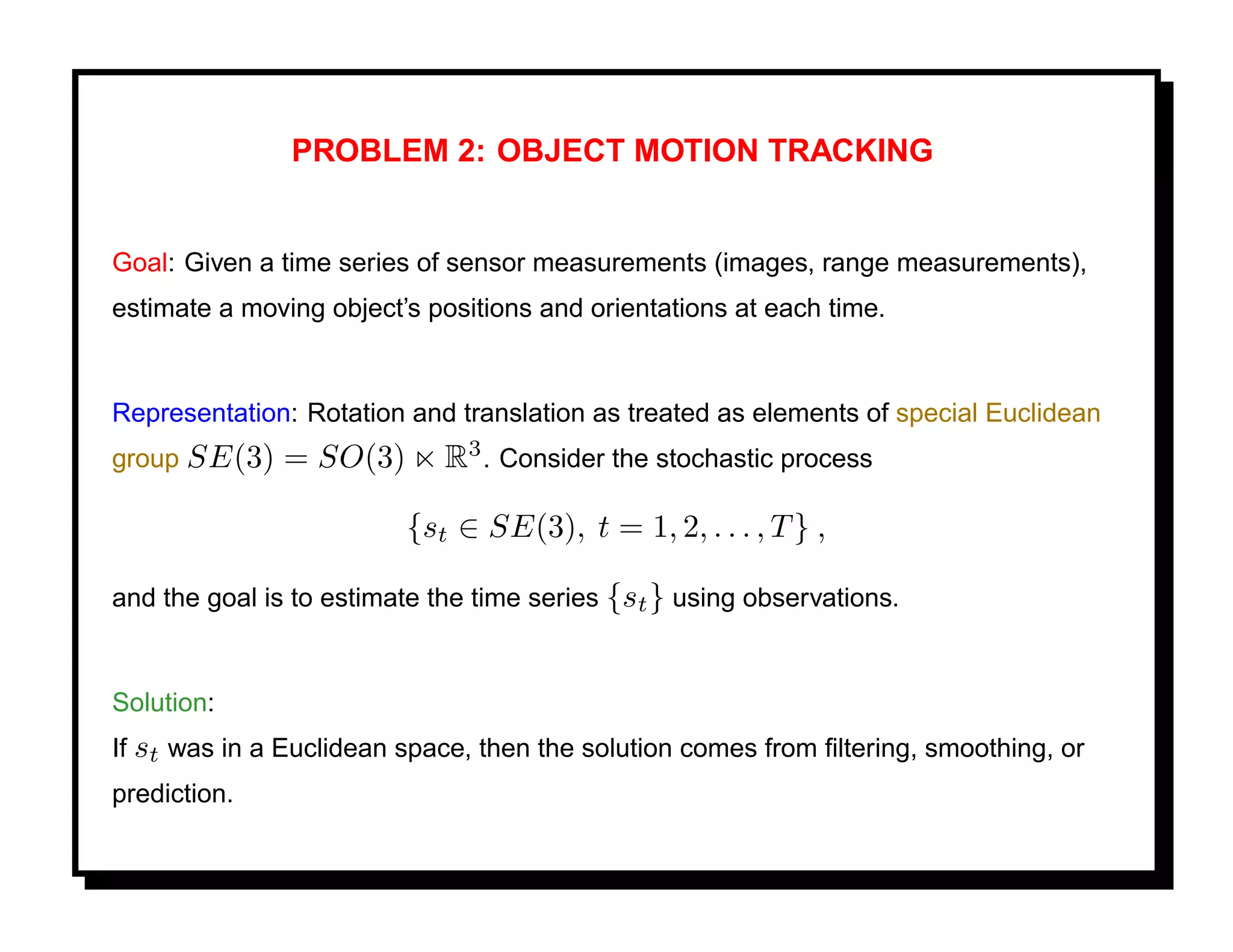 PROBLEM 2: OBJECT MOTION TRACKING


Goal: Given a time series of sensor measurements (images, range measurements),
estimate a moving object’s positions and orientations at each time.


Representation: Rotation and translation as treated as elements of special Euclidean
group SE(3)    = SO(3)       R3 . Consider the stochastic process

                         {st ∈ SE(3), t = 1, 2, . . . , T } ,

and the goal is to estimate the time series {st } using observations.


Solution:
If st was in a Euclidean space, then the solution comes from ﬁltering, smoothing, or
prediction.
 