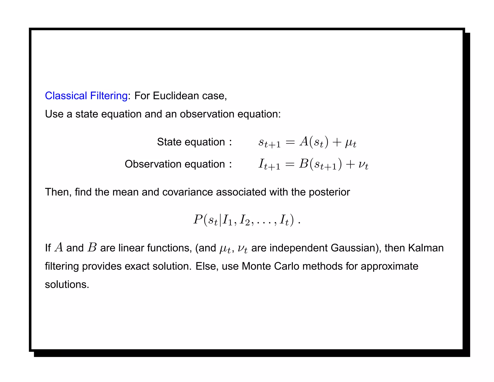 Classical Filtering: For Euclidean case,
Use a state equation and an observation equation:

                        State equation     :      st+1 = A(st ) + µt
                 Observation equation      :      It+1 = B(st+1 ) + νt

Then, ﬁnd the mean and covariance associated with the posterior

                                P (st |I1 , I2 , . . . , It ) .

If A and B are linear functions, (and µt , νt are independent Gaussian), then Kalman
ﬁltering provides exact solution. Else, use Monte Carlo methods for approximate
solutions.
 