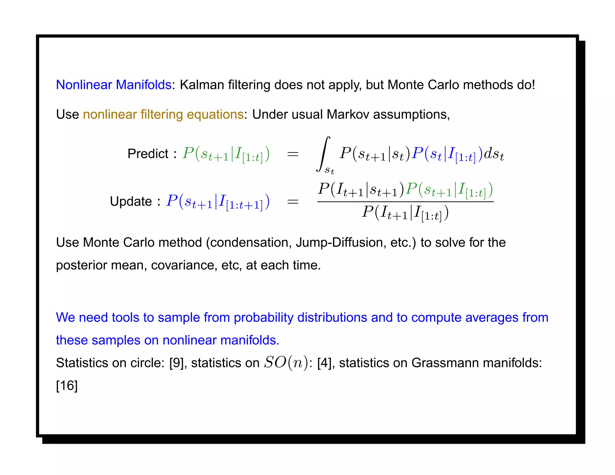 Nonlinear Manifolds: Kalman ﬁltering does not apply, but Monte Carlo methods do!

Use nonlinear ﬁltering equations: Under usual Markov assumptions,

            Predict   : P (st+1 |I[1:t] )   =         P (st+1 |st )P (st |I[1:t] )dst
                                                 st
                                                P (It+1 |st+1 )P (st+1 |I[1:t] )
         Update   : P (st+1 |I[1:t+1] )     =
                                                       P (It+1 |I[1:t] )
Use Monte Carlo method (condensation, Jump-Diffusion, etc.) to solve for the
posterior mean, covariance, etc, at each time.


We need tools to sample from probability distributions and to compute averages from
these samples on nonlinear manifolds.
Statistics on circle: [9], statistics on SO(n): [4], statistics on Grassmann manifolds:
[16]
 