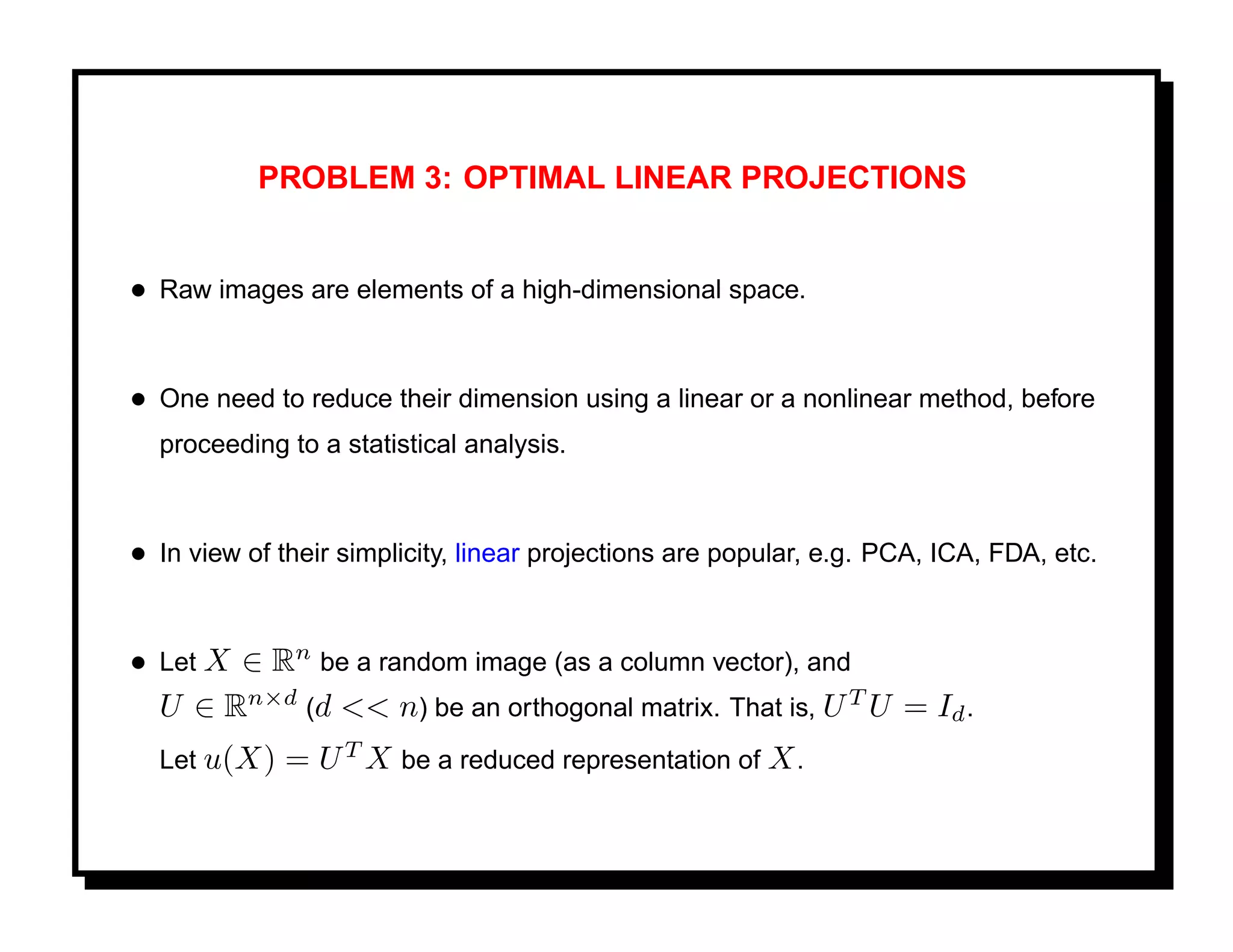 PROBLEM 3: OPTIMAL LINEAR PROJECTIONS


• Raw images are elements of a high-dimensional space.


• One need to reduce their dimension using a linear or a nonlinear method, before
  proceeding to a statistical analysis.



• In view of their simplicity, linear projections are popular, e.g. PCA, ICA, FDA, etc.


• Let X ∈ Rn be a random image (as a column vector), and
  U ∈ Rn×d (d << n) be an orthogonal matrix. That is, U T U = Id .
  Let u(X)   = U T X be a reduced representation of X .
 