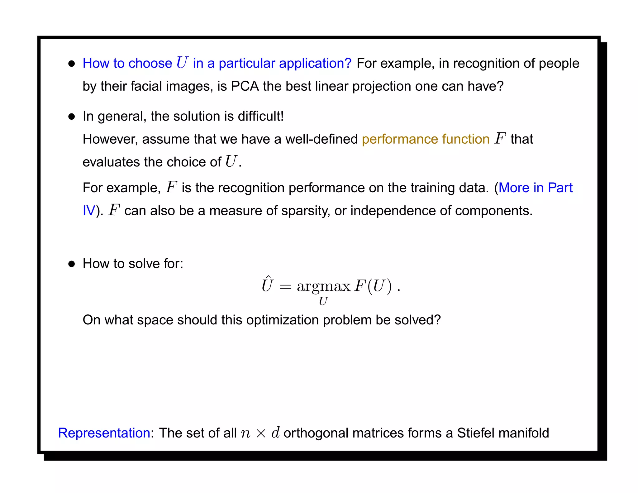 • How to choose U in a particular application? For example, in recognition of people
    by their facial images, is PCA the best linear projection one can have?

 • In general, the solution is difﬁcult!
    However, assume that we have a well-deﬁned performance function F that
    evaluates the choice of U .
    For example, F is the recognition performance on the training data. (More in Part
    IV). F can also be a measure of sparsity, or independence of components.


 • How to solve for:
                                   ˆ
                                   U = argmax F (U ) .
                                           U
    On what space should this optimization problem be solved?




Representation: The set of all n × d orthogonal matrices forms a Stiefel manifold
 