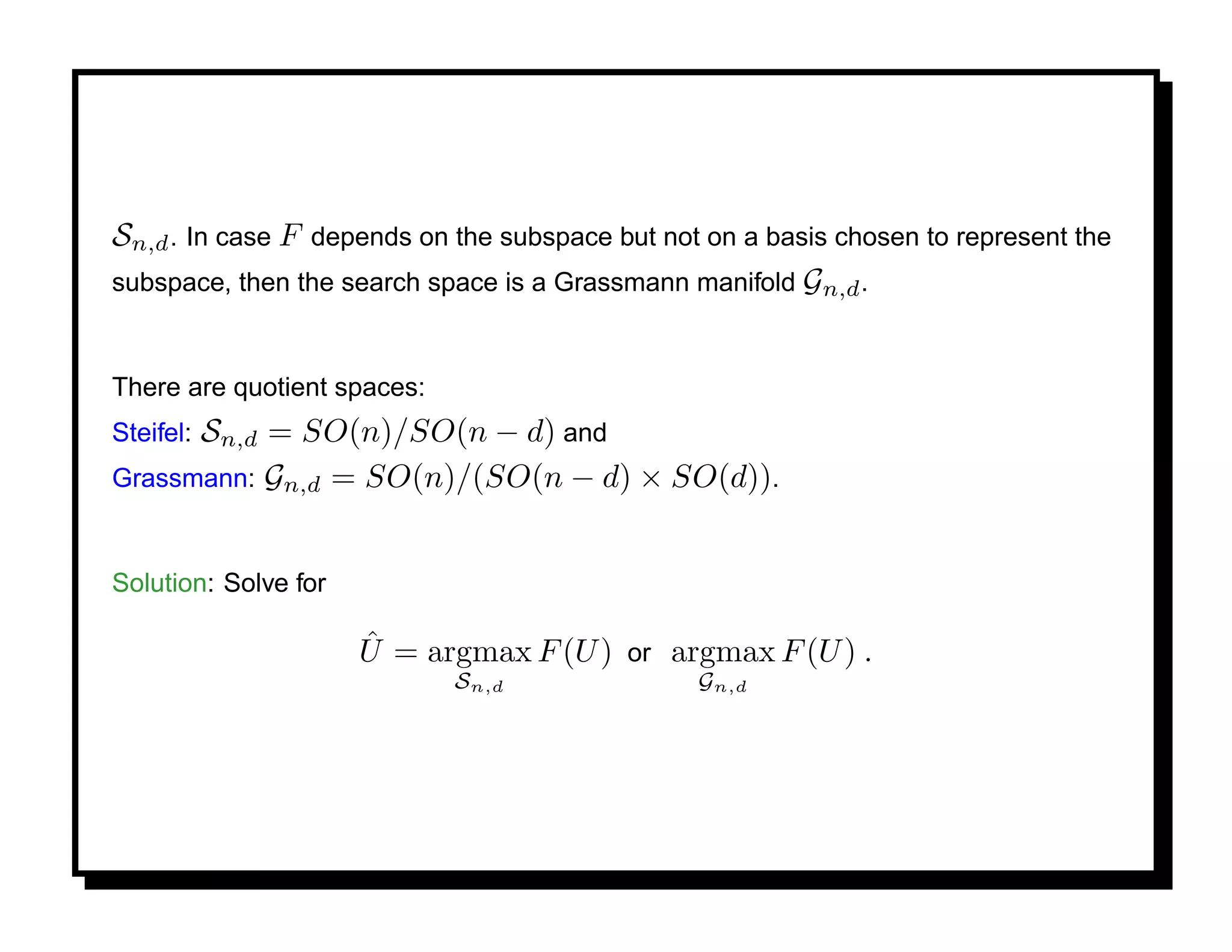 Sn,d . In case F depends on the subspace but not on a basis chosen to represent the
subspace, then the search space is a Grassmann manifold Gn,d .


There are quotient spaces:
      Sn,d = SO(n)/SO(n − d) and
Steifel:
Grassmann: Gn,d = SO(n)/(SO(n − d) × SO(d)).


Solution: Solve for

                      ˆ
                      U = argmax F (U ) or argmax F (U ) .
                             Sn,d               Gn,d
 