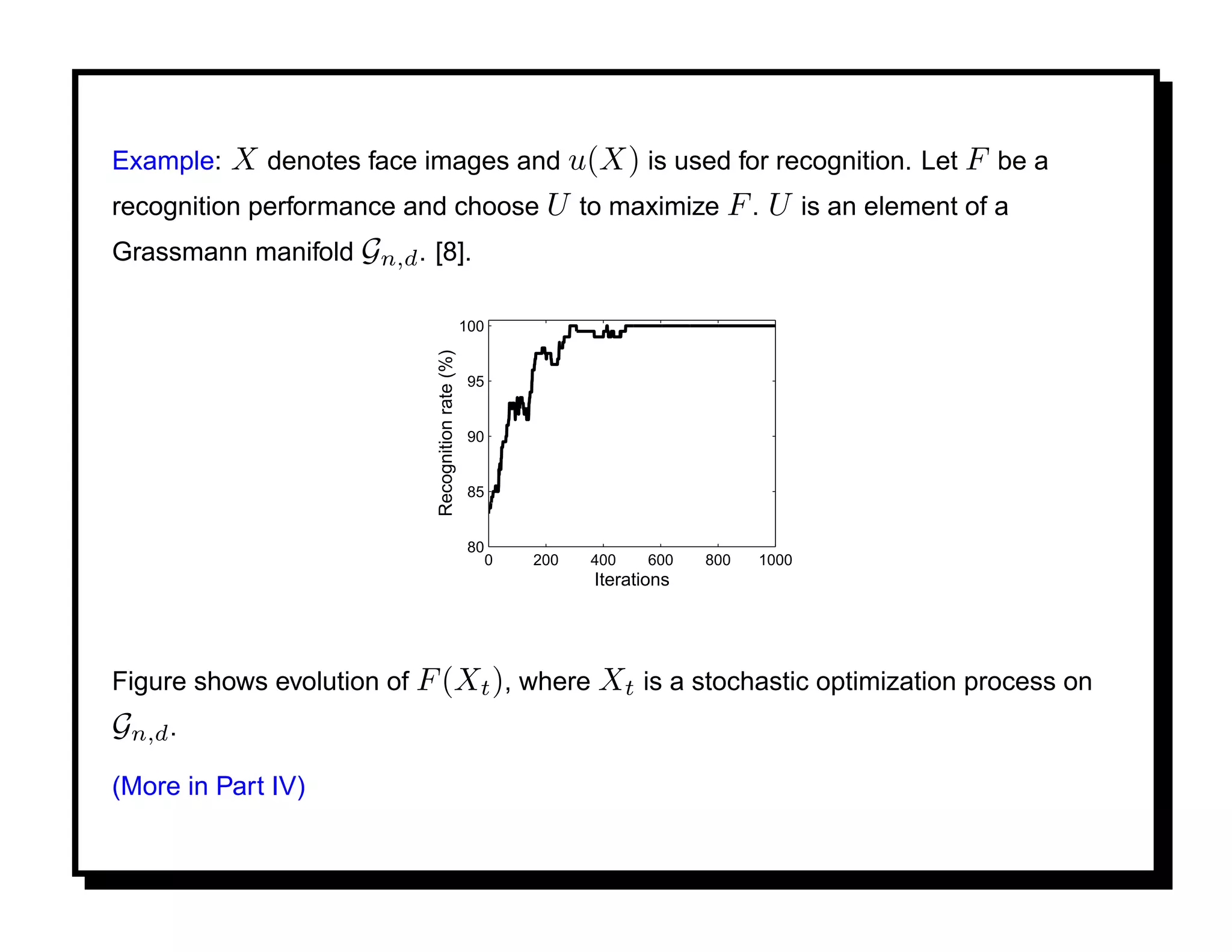 Example:  X denotes face images and u(X) is used for recognition. Let F be a
recognition performance and choose U to maximize F . U is an element of a
Grassmann manifold Gn,d . [8].

                                                  100




                           Recognition rate (%)
                                                   95


                                                   90


                                                   85


                                                   80
                                                        0   200   400    600   800   1000
                                                                  Iterations




Figure shows evolution of F (Xt ), where Xt is a stochastic optimization process on
Gn,d .
(More in Part IV)
 