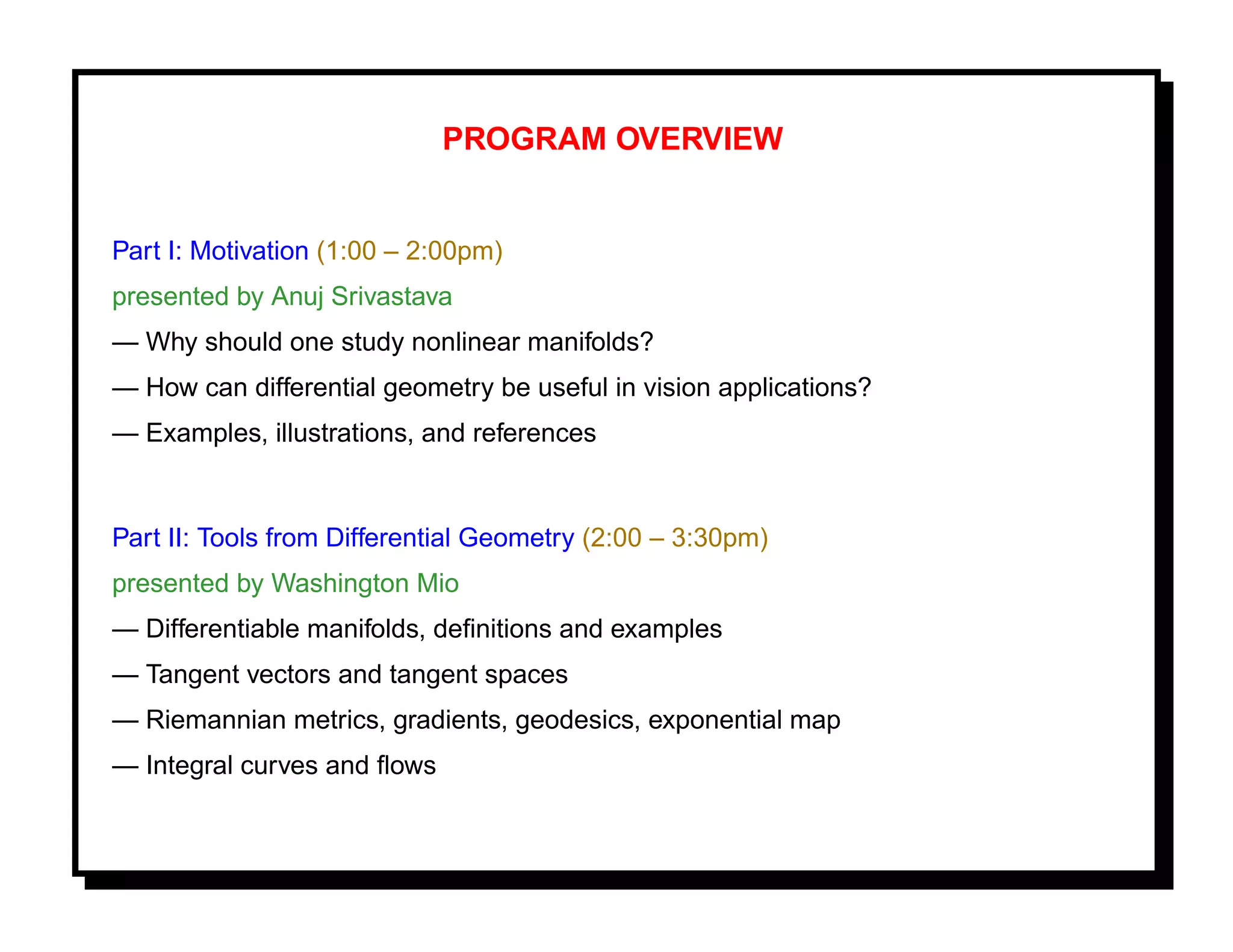 PROGRAM OVERVIEW


Part I: Motivation (1:00 – 2:00pm)
presented by Anuj Srivastava
— Why should one study nonlinear manifolds?
— How can differential geometry be useful in vision applications?
— Examples, illustrations, and references


Part II: Tools from Differential Geometry (2:00 – 3:30pm)
presented by Washington Mio
— Differentiable manifolds, deﬁnitions and examples
— Tangent vectors and tangent spaces
— Riemannian metrics, gradients, geodesics, exponential map
— Integral curves and ﬂows
 