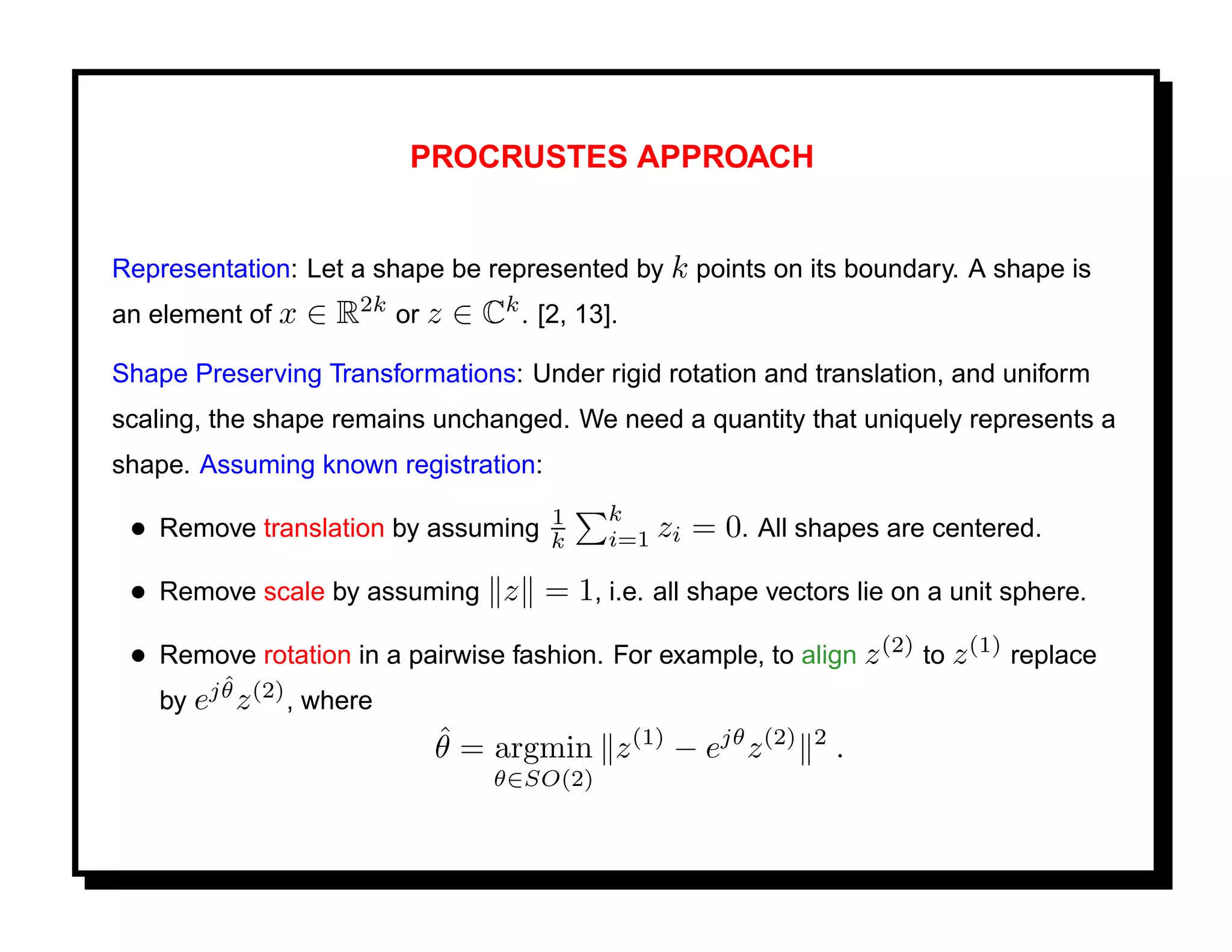 PROCRUSTES APPROACH


Representation: Let a shape be represented by k points on its boundary. A shape is
an element of x   ∈ R2k or z ∈ Ck . [2, 13].
Shape Preserving Transformations: Under rigid rotation and translation, and uniform
scaling, the shape remains unchanged. We need a quantity that uniquely represents a
shape. Assuming known registration:
                                      1    k
 • Remove translation by assuming     k    i=1 zi   = 0. All shapes are centered.
 • Remove scale by assuming z = 1, i.e. all shape vectors lie on a unit sphere.
 • Remove rotation in a pairwise fashion. For example, to align z (2) to z (1) replace
         ˆ
   by ej θ z (2) , where
                          ˆ
                          θ = argmin z (1) − ejθ z (2) 2 .
                                 θ∈SO(2)
 