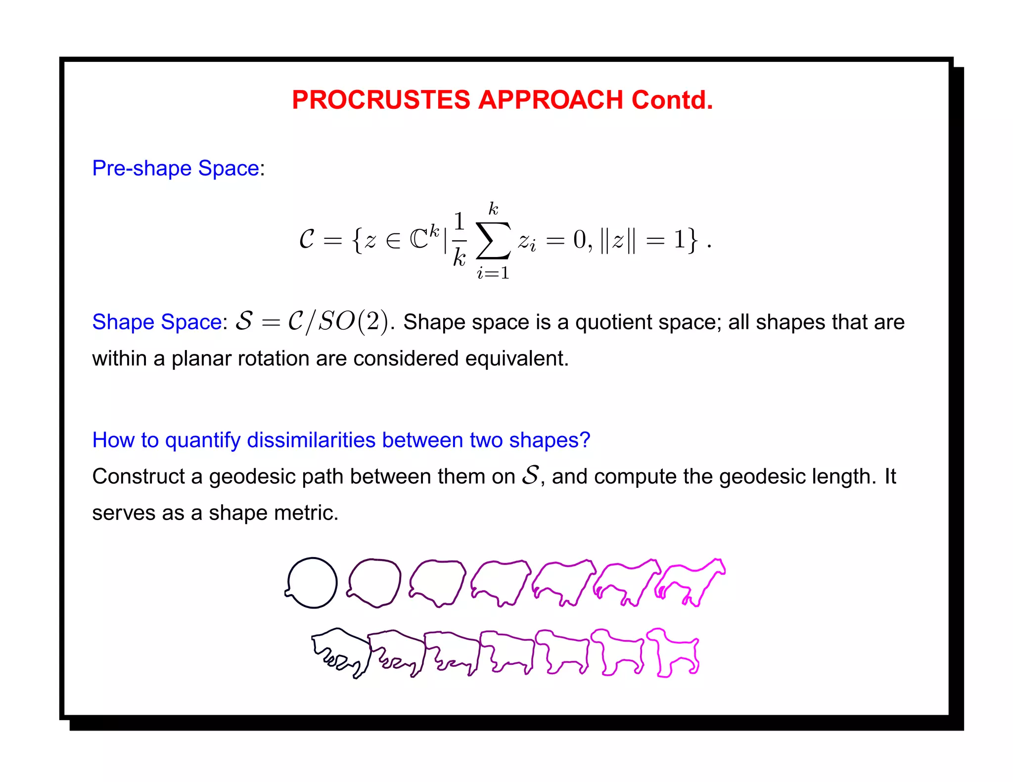 PROCRUSTES APPROACH Contd.

Pre-shape Space:
                                          k
                                k 1
                      C = {z ∈ C |             zi = 0, z = 1} .
                                   k     i=1

Shape Space:   S = C/SO(2). Shape space is a quotient space; all shapes that are
within a planar rotation are considered equivalent.


How to quantify dissimilarities between two shapes?
Construct a geodesic path between them on S , and compute the geodesic length. It
serves as a shape metric.
 
