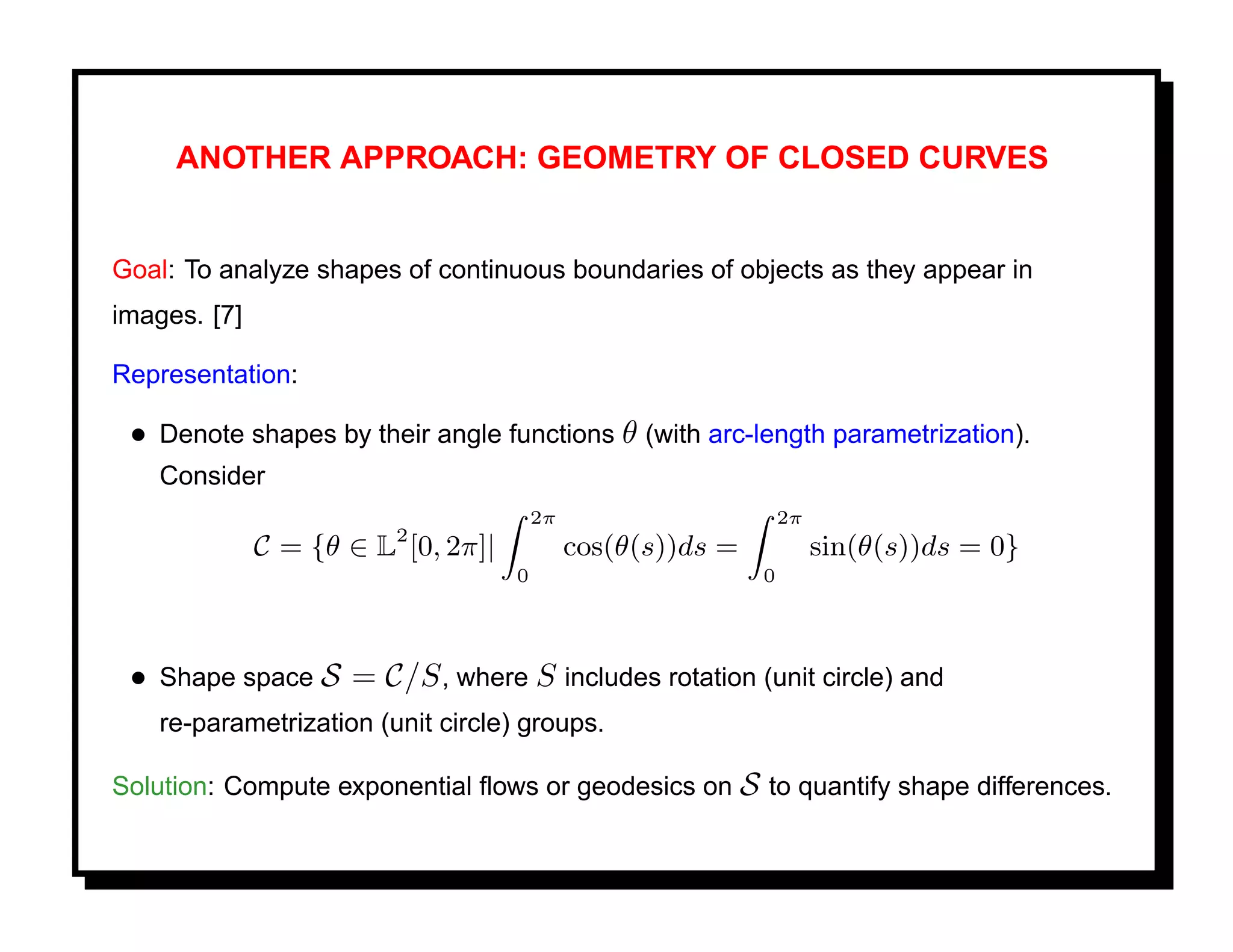 ANOTHER APPROACH: GEOMETRY OF CLOSED CURVES


Goal: To analyze shapes of continuous boundaries of objects as they appear in
images. [7]

Representation:

 • Denote shapes by their angle functions θ (with arc-length parametrization).
    Consider
                                        2π                       2π
                         2
              C = {θ ∈ L [0, 2π]|            cos(θ(s))ds =            sin(θ(s))ds = 0}
                                    0                        0




 • Shape space S = C/S , where S includes rotation (unit circle) and
    re-parametrization (unit circle) groups.

Solution: Compute exponential ﬂows or geodesics on S to quantify shape differences.
 