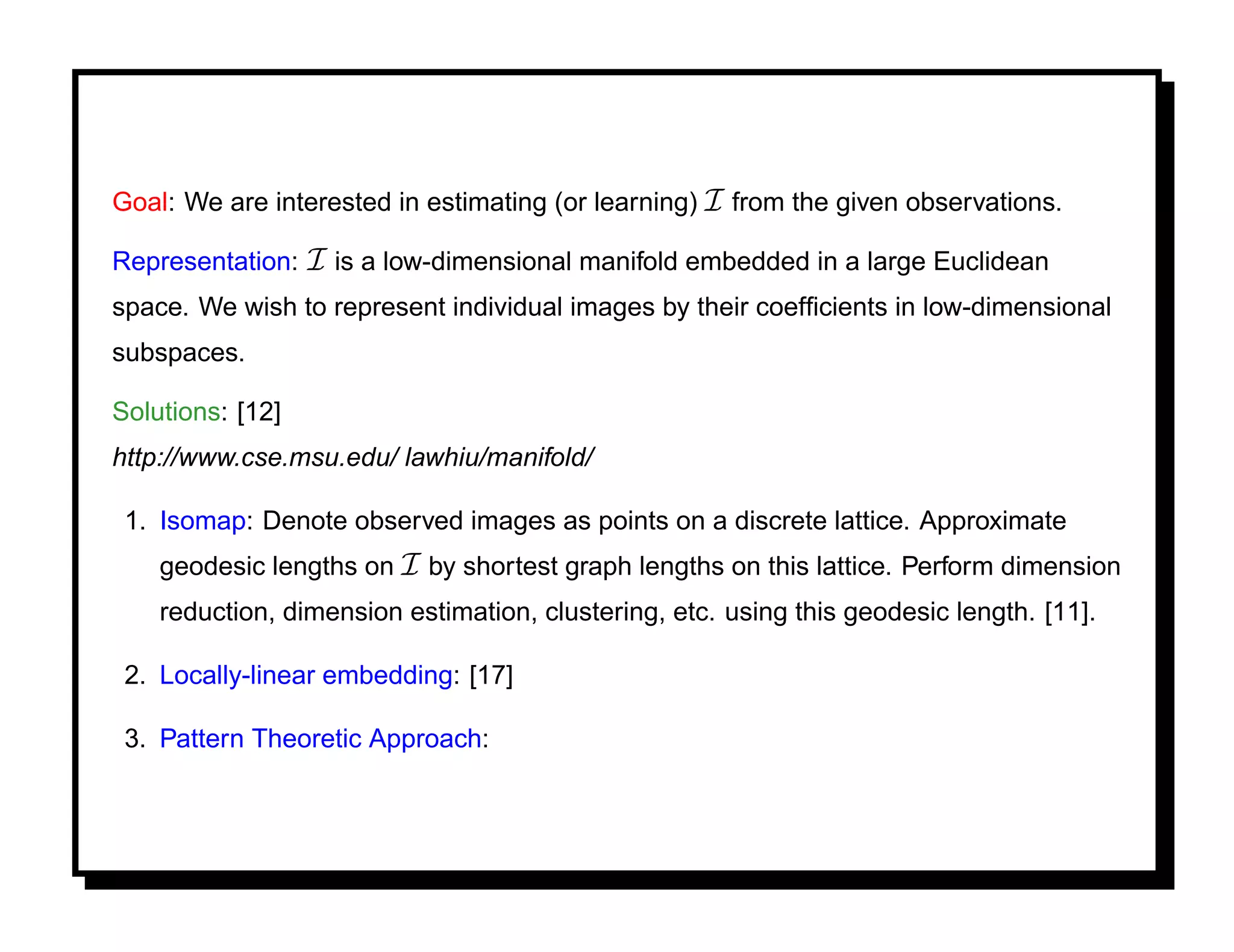 Goal: We are interested in estimating (or learning) I from the given observations.

Representation:   I is a low-dimensional manifold embedded in a large Euclidean
space. We wish to represent individual images by their coefﬁcients in low-dimensional
subspaces.

Solutions: [12]
http://www.cse.msu.edu/ lawhiu/manifold/

 1. Isomap: Denote observed images as points on a discrete lattice. Approximate
    geodesic lengths on I by shortest graph lengths on this lattice. Perform dimension
    reduction, dimension estimation, clustering, etc. using this geodesic length. [11].

 2. Locally-linear embedding: [17]

 3. Pattern Theoretic Approach:
 