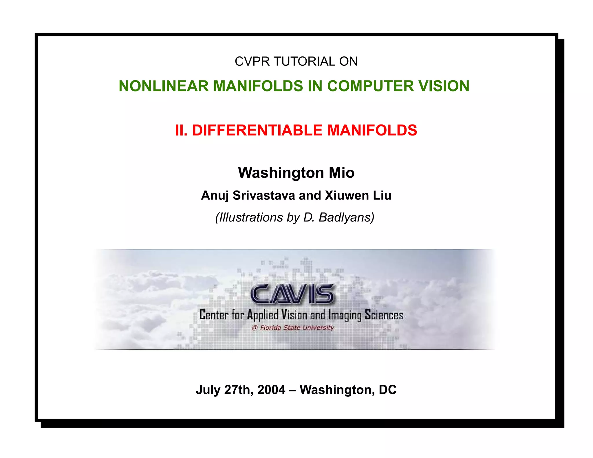 CVPR TUTORIAL ON

NONLINEAR MANIFOLDS IN COMPUTER VISION

      II. DIFFERENTIABLE MANIFOLDS

               Washington Mio
        Anuj Srivastava and Xiuwen Liu
           (Illustrations by D. Badlyans)




        July 27th, 2004 – Washington, DC
 