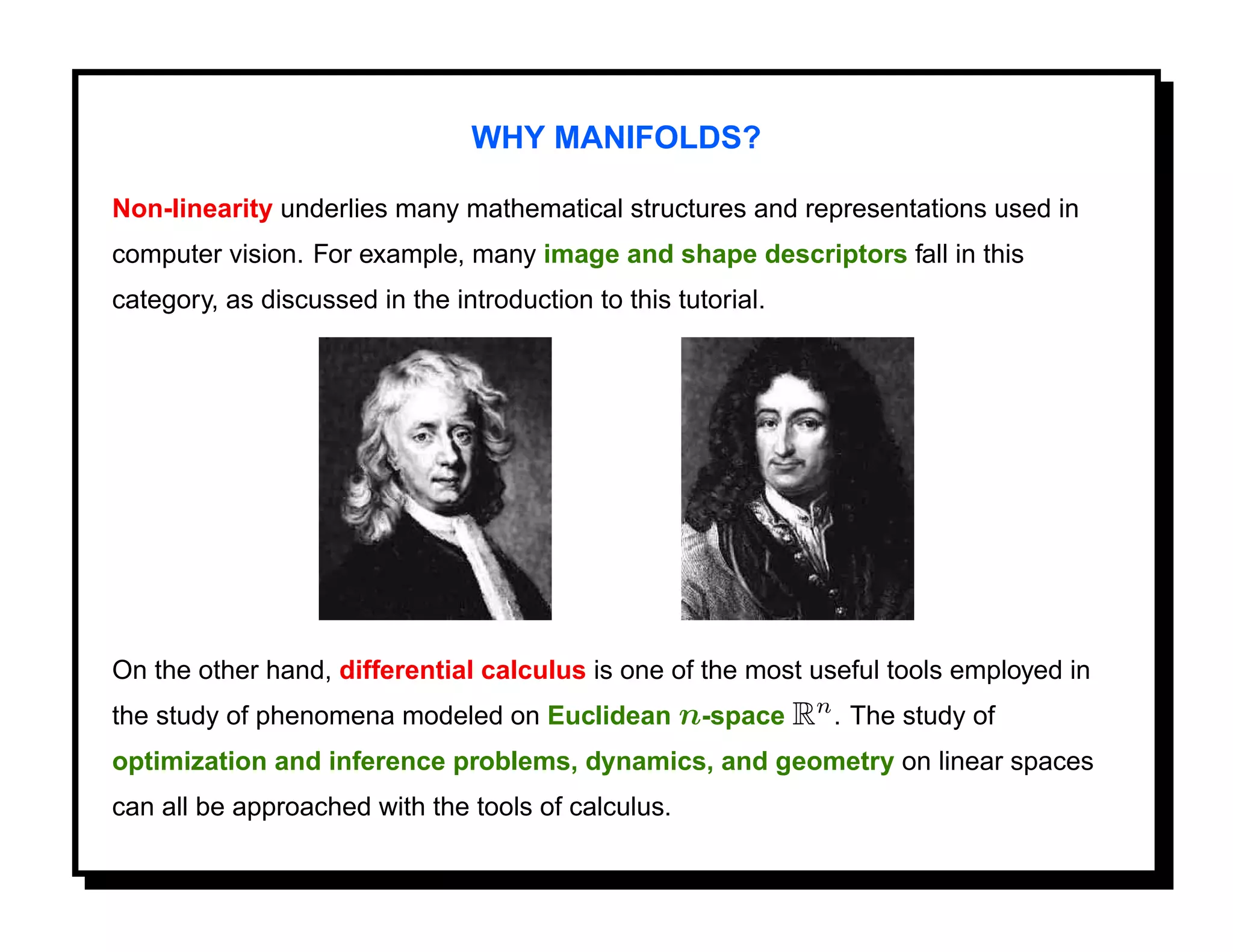 WHY MANIFOLDS?

Non-linearity underlies many mathematical structures and representations used in
computer vision. For example, many image and shape descriptors fall in this
category, as discussed in the introduction to this tutorial.




On the other hand, differential calculus is one of the most useful tools employed in
the study of phenomena modeled on Euclidean n-space Rn . The study of
optimization and inference problems, dynamics, and geometry on linear spaces
can all be approached with the tools of calculus.
 