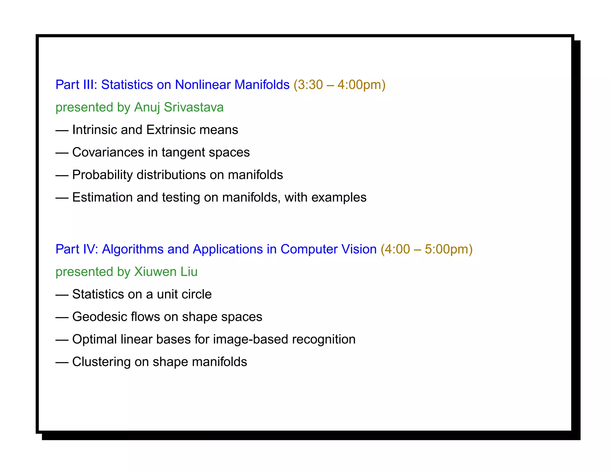 Part III: Statistics on Nonlinear Manifolds (3:30 – 4:00pm)
presented by Anuj Srivastava
— Intrinsic and Extrinsic means
— Covariances in tangent spaces
— Probability distributions on manifolds
— Estimation and testing on manifolds, with examples


Part IV: Algorithms and Applications in Computer Vision (4:00 – 5:00pm)
presented by Xiuwen Liu
— Statistics on a unit circle
— Geodesic ﬂows on shape spaces
— Optimal linear bases for image-based recognition
— Clustering on shape manifolds
 