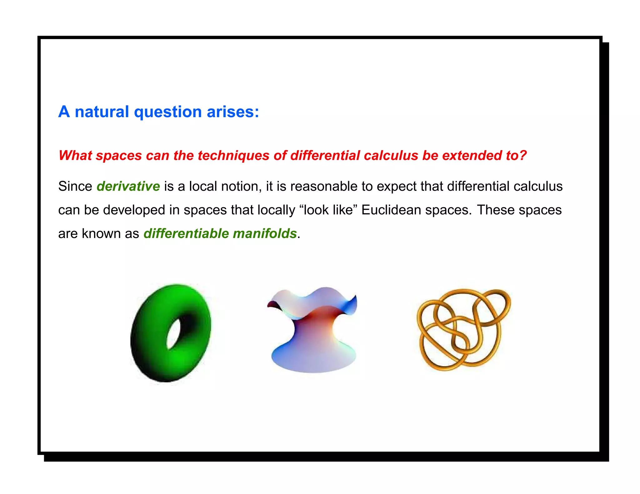 A natural question arises:

What spaces can the techniques of differential calculus be extended to?

Since derivative is a local notion, it is reasonable to expect that differential calculus
can be developed in spaces that locally “look like” Euclidean spaces. These spaces
are known as differentiable manifolds.
 