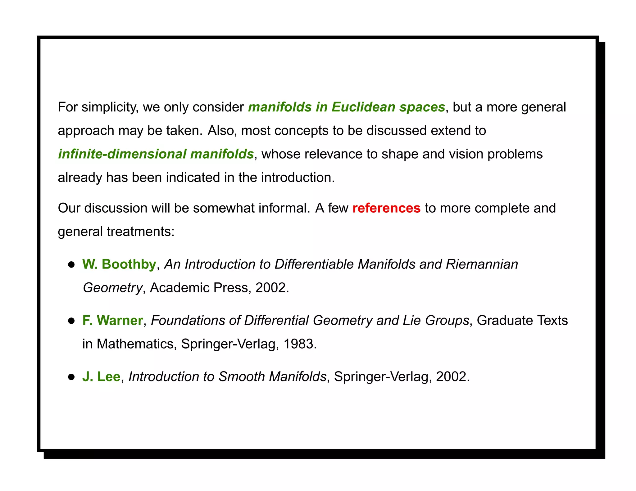 For simplicity, we only consider manifolds in Euclidean spaces, but a more general
approach may be taken. Also, most concepts to be discussed extend to
inﬁnite-dimensional manifolds, whose relevance to shape and vision problems
already has been indicated in the introduction.

Our discussion will be somewhat informal. A few references to more complete and
general treatments:

 • W. Boothby, An Introduction to Differentiable Manifolds and Riemannian
    Geometry, Academic Press, 2002.

 • F. Warner, Foundations of Differential Geometry and Lie Groups, Graduate Texts
    in Mathematics, Springer-Verlag, 1983.

 • J. Lee, Introduction to Smooth Manifolds, Springer-Verlag, 2002.
 
