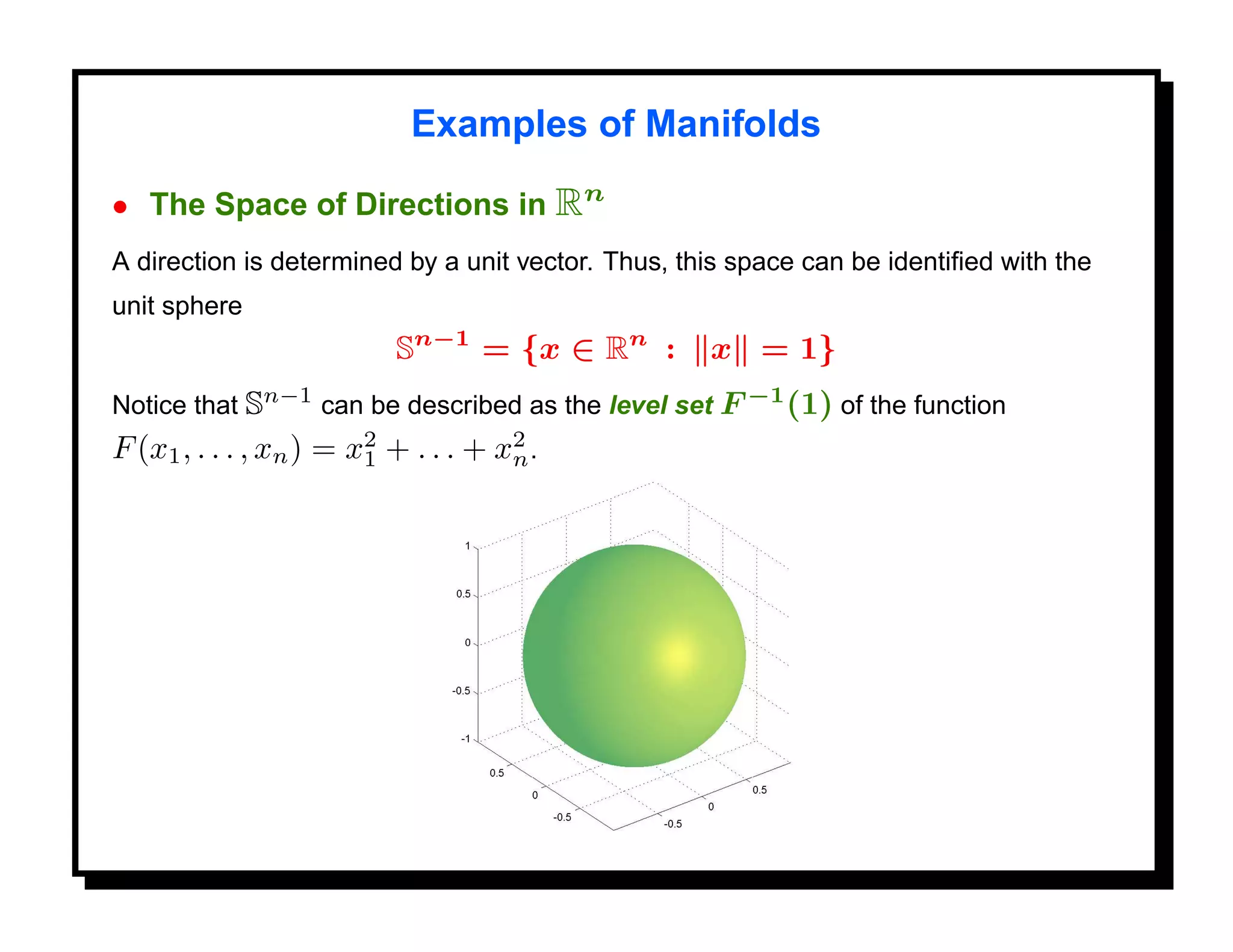 Examples of Manifolds

• The Space of Directions in Rn
A direction is determined by a unit vector. Thus, this space can be identiﬁed with the
unit sphere
                          Sn−1 = {x ∈ Rn :          x = 1}
Notice that Sn−1 can be described as the level set F −1 (1) of the function
F (x1 , . . . , xn ) = x2 + . . . + x2 .
                        1            n
 