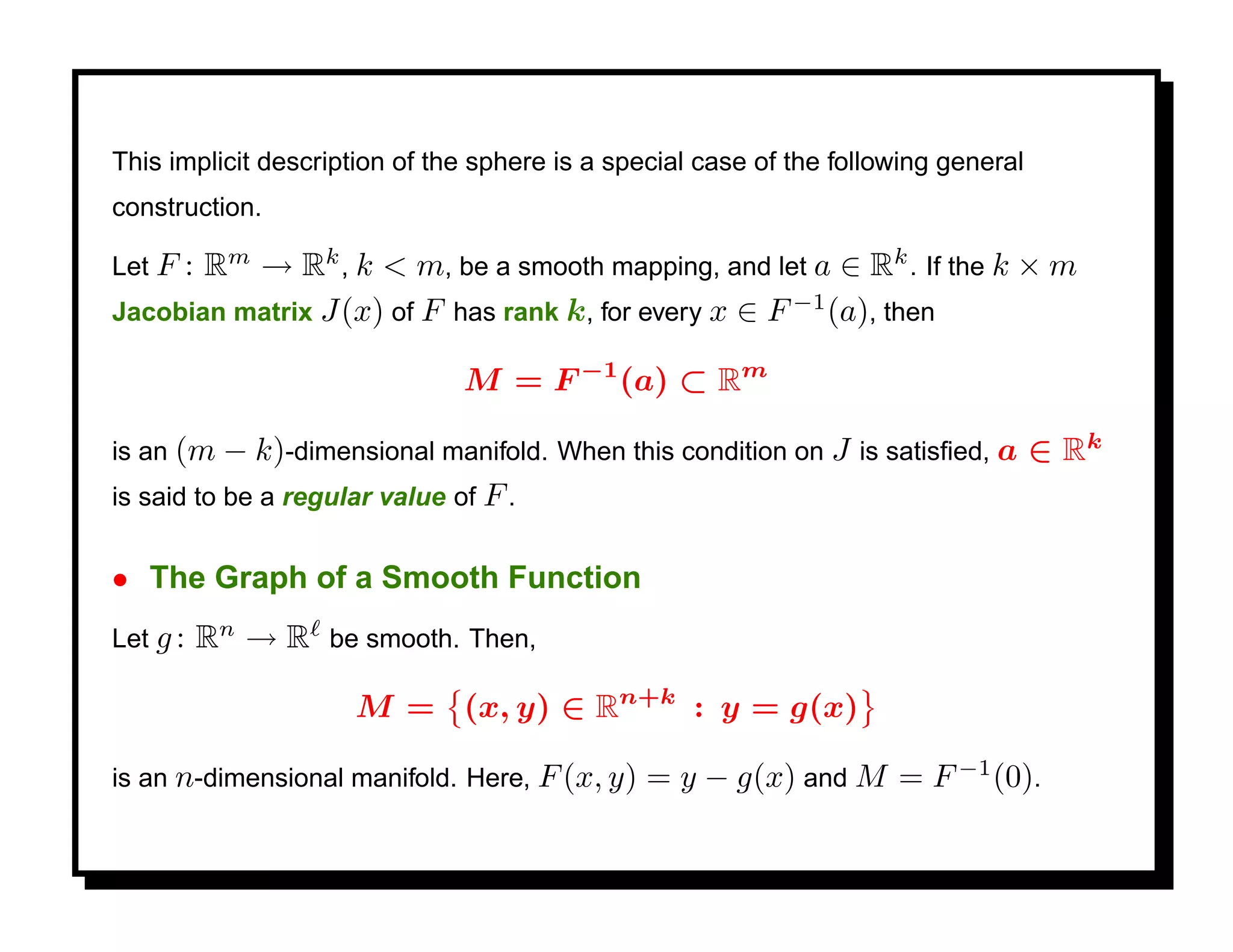 This implicit description of the sphere is a special case of the following general
construction.

Let F: Rm → Rk , k < m, be a smooth mapping, and let a ∈ Rk . If the k × m
Jacobian matrix J(x) of F has rank k, for every x ∈ F −1 (a), then

                               M = F −1 (a) ⊂ Rm

is an (m − k)-dimensional manifold. When this condition on J is satisﬁed, a          ∈ Rk
is said to be a regular value of F .


• The Graph of a Smooth Function
Let g :   Rn → R be smooth. Then,

                     M = (x, y) ∈ Rn+k : y = g(x)

is an n-dimensional manifold. Here, F (x, y)    = y − g(x) and M = F −1 (0).
 