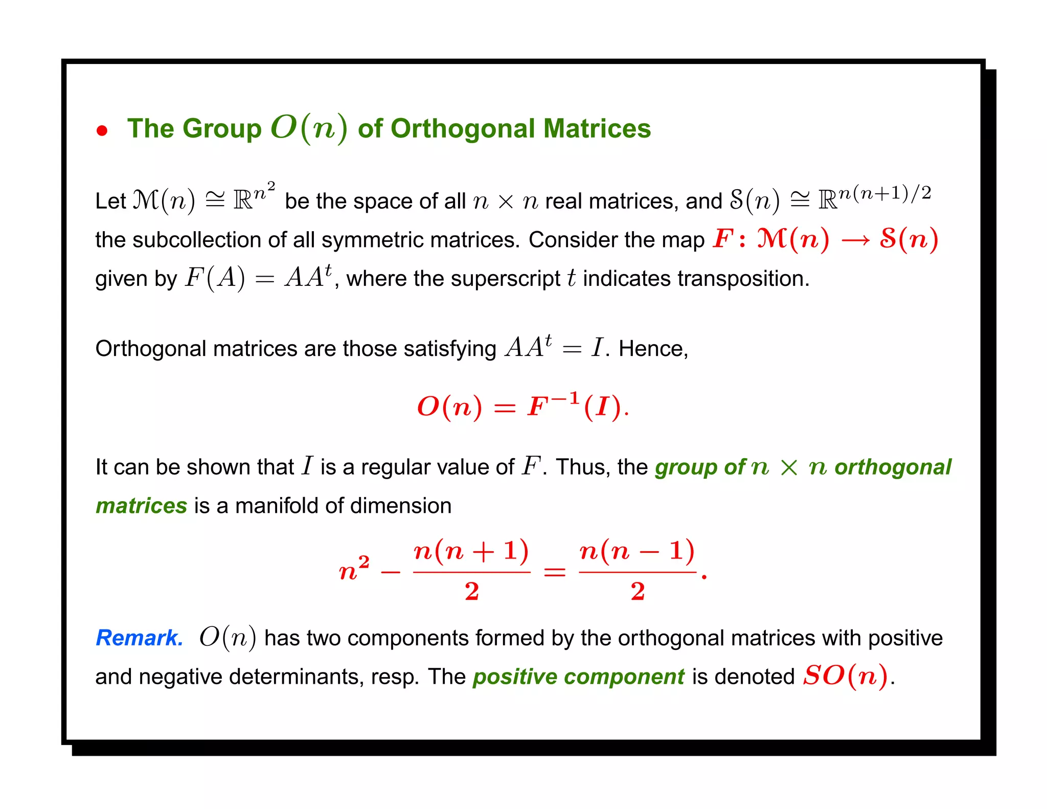 • The Group O(n) of Orthogonal Matrices

Let M(n)   ∼ Rn2 be the space of all n × n real matrices, and S(n) ∼ Rn(n+1)/2
           =                                                         =
the subcollection of all symmetric matrices. Consider the map F : M(n) → S(n)
given by F (A) = AAt , where the superscript t indicates transposition.


Orthogonal matrices are those satisfying AAt   = I . Hence,

                                O(n) = F −1 (I).

It can be shown that I is a regular value of F . Thus, the group of n   × n orthogonal
matrices is a manifold of dimension

                          2     n(n + 1)         n(n − 1)
                        n −                  =                .
                                      2               2
Remark.   O(n) has two components formed by the orthogonal matrices with positive
and negative determinants, resp. The positive component is denoted SO(n).
 
