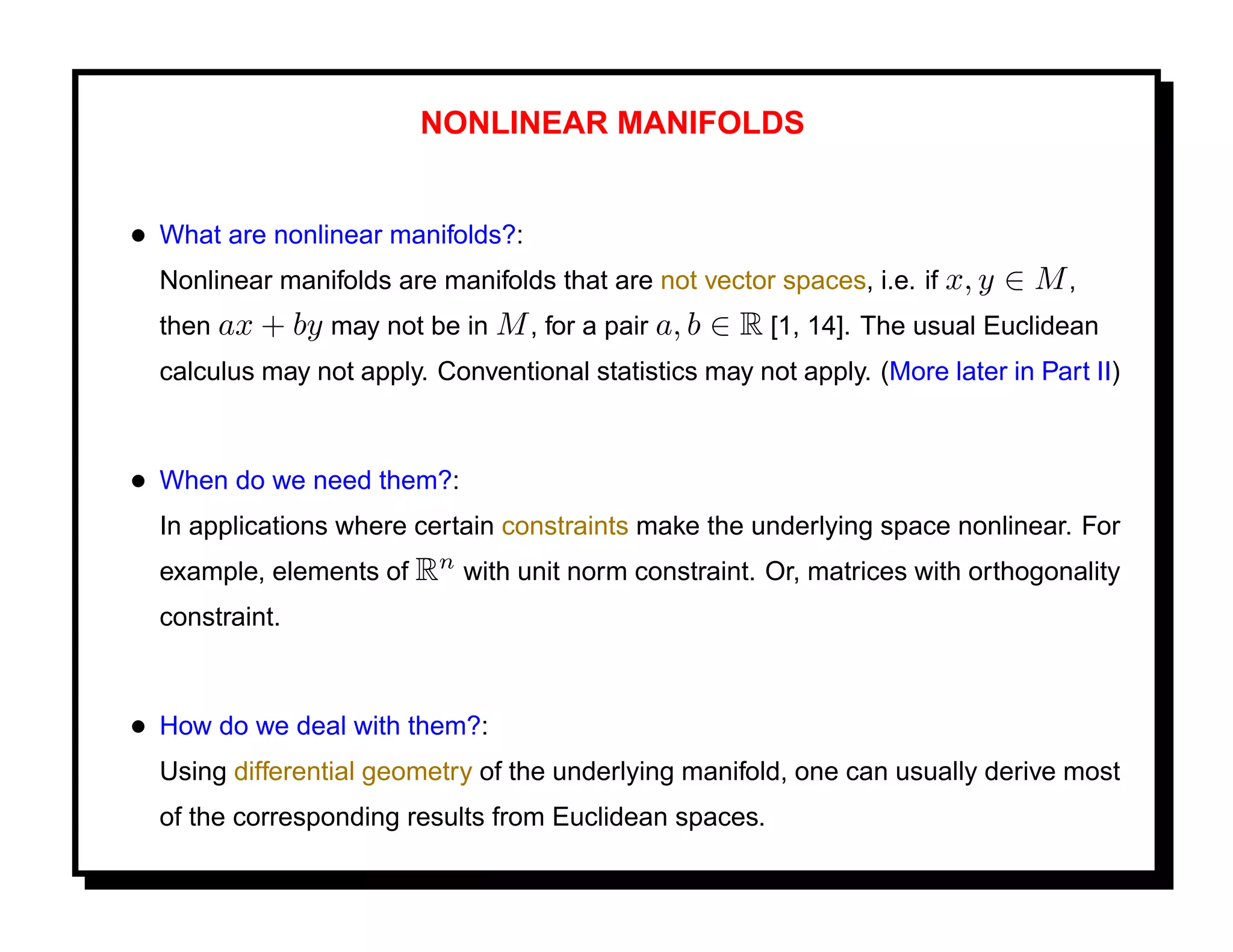NONLINEAR MANIFOLDS


• What are nonlinear manifolds?:
  Nonlinear manifolds are manifolds that are not vector spaces, i.e. if x, y   ∈ M,
  then ax + by may not be in M , for a pair a, b   ∈ R [1, 14]. The usual Euclidean
  calculus may not apply. Conventional statistics may not apply. (More later in Part II)



• When do we need them?:
  In applications where certain constraints make the underlying space nonlinear. For
  example, elements of Rn with unit norm constraint. Or, matrices with orthogonality
  constraint.



• How do we deal with them?:
  Using differential geometry of the underlying manifold, one can usually derive most
  of the corresponding results from Euclidean spaces.
 