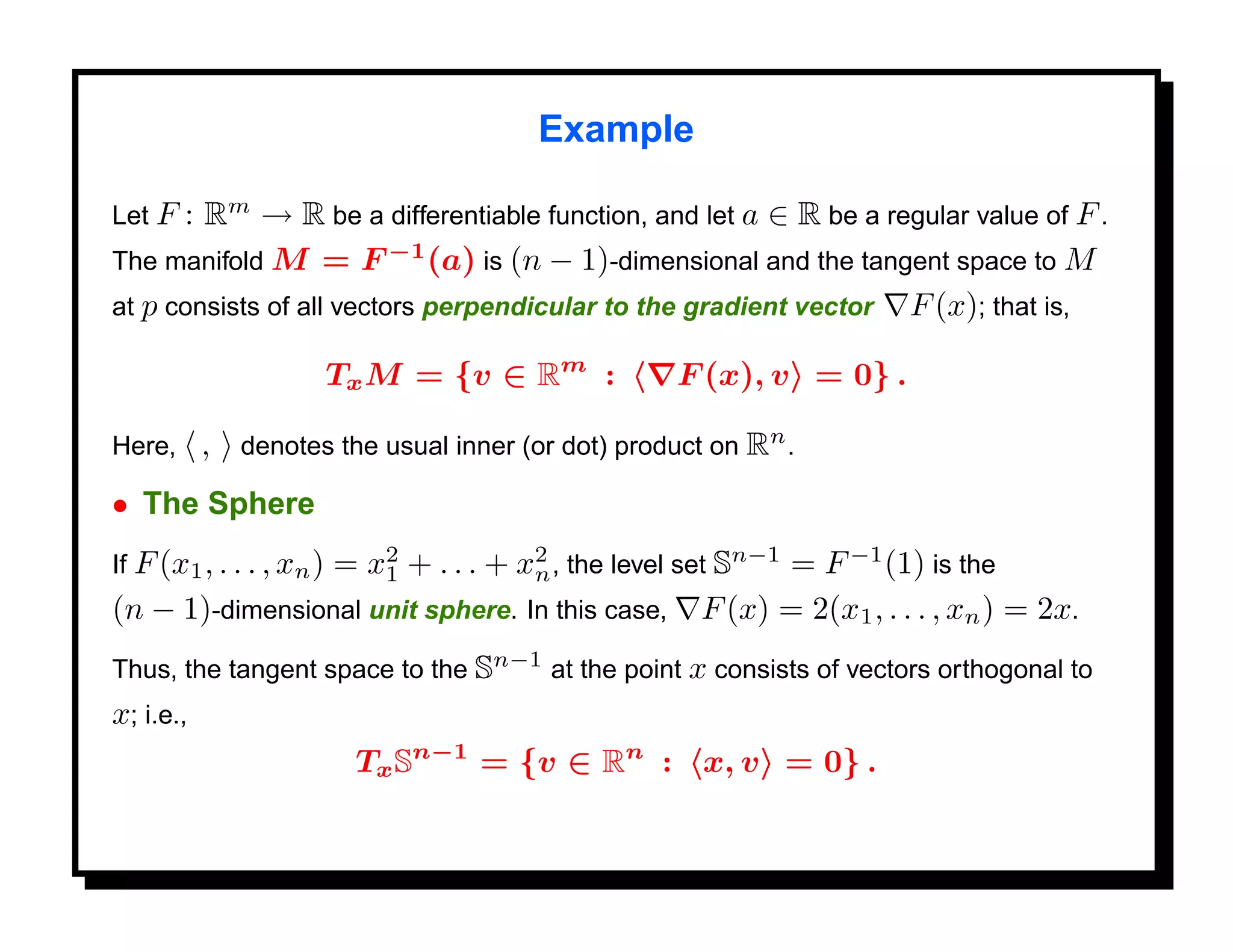 Example

Let F : Rm → R be a differentiable function, and let a ∈ R be a regular value of F .
The manifold M = F −1 (a) is (n − 1)-dimensional and the tangent space to M
at p consists of all vectors perpendicular to the gradient vector F (x); that is,

                          Tx M = {v ∈ Rm :         F (x), v = 0} .

Here,      , denotes the usual inner (or dot) product on Rn .
• The Sphere
                 = x2 + . . . + x2 , the level set Sn−1 = F −1 (1) is the
If F (x1 , . . . , xn )
                     1            n
(n − 1)-dimensional unit sphere. In this case, F (x) = 2(x1 , . . . , xn ) = 2x.
Thus, the tangent space to the Sn−1 at the point x consists of vectors orthogonal to
x; i.e.,
                           Tx Sn−1 = {v ∈ Rn : x, v = 0} .
 