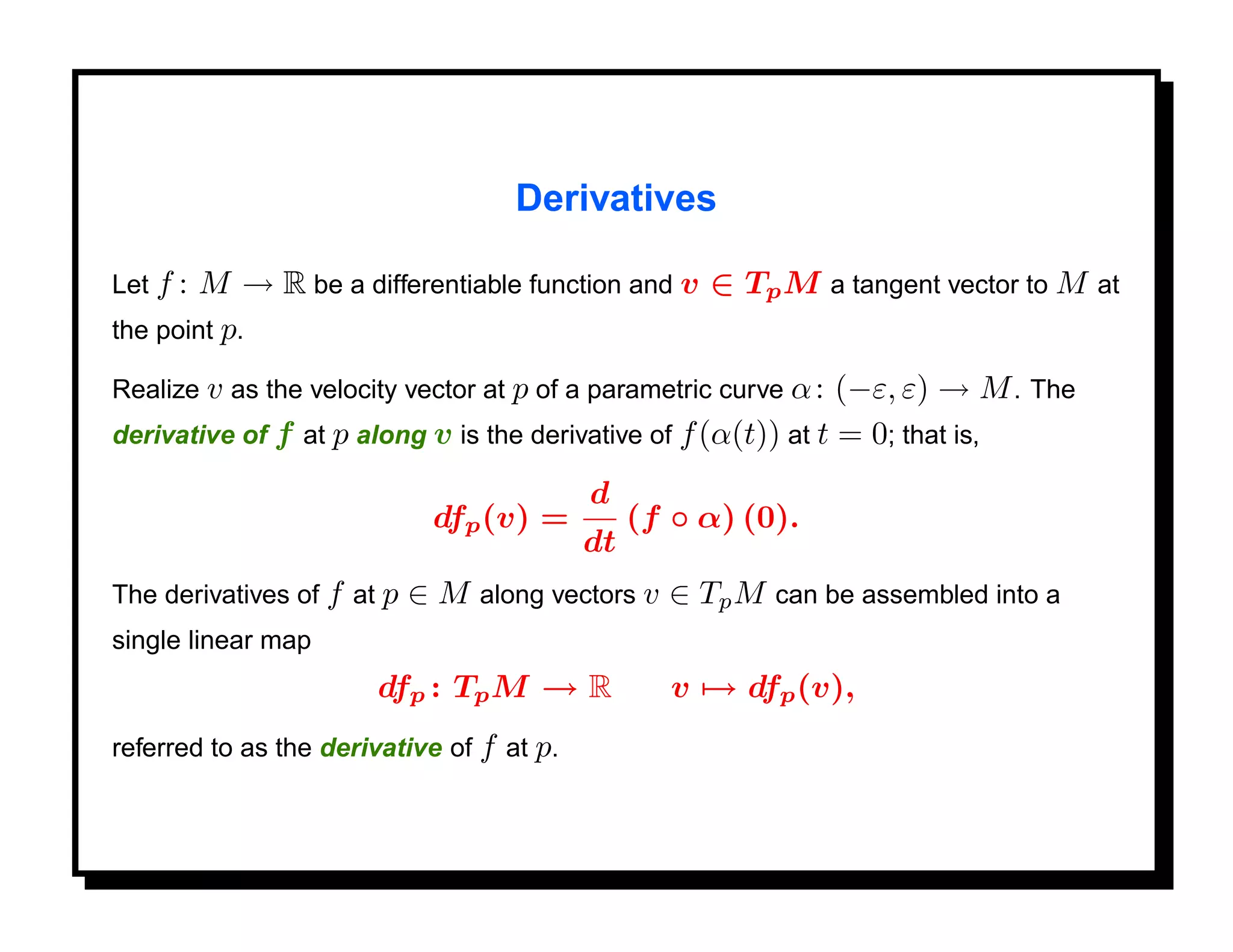 Derivatives

Let f :M → R be a differentiable function and v ∈ Tp M a tangent vector to M at
the point p.

Realize v as the velocity vector at p of a parametric curve α : (−ε, ε) → M . The
derivative of f at p along v is the derivative of f (α(t)) at t = 0; that is,

                                           d
                             dfp (v) =          (f ◦ α) (0).
                                           dt
The derivatives of f at p   ∈ M along vectors v ∈ Tp M can be assembled into a
single linear map
                       dfp : Tp M → R              v → dfp (v),
referred to as the derivative of f at p.
 