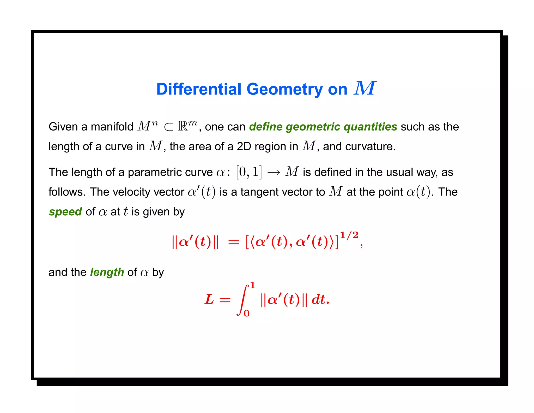 Differential Geometry on M

Given a manifold M n   ⊂ Rm , one can deﬁne geometric quantities such as the
length of a curve in M , the area of a 2D region in M , and curvature.

The length of a parametric curve α :   [0, 1] → M is deﬁned in the usual way, as
follows. The velocity vector α (t) is a tangent vector to M at the point α(t). The
speed of α at t is given by
                                                          1/2
                          α (t)    = [ α (t), α (t) ]           ,

and the length of α by
                                        1
                               L=           α (t) dt.
                                       0
 