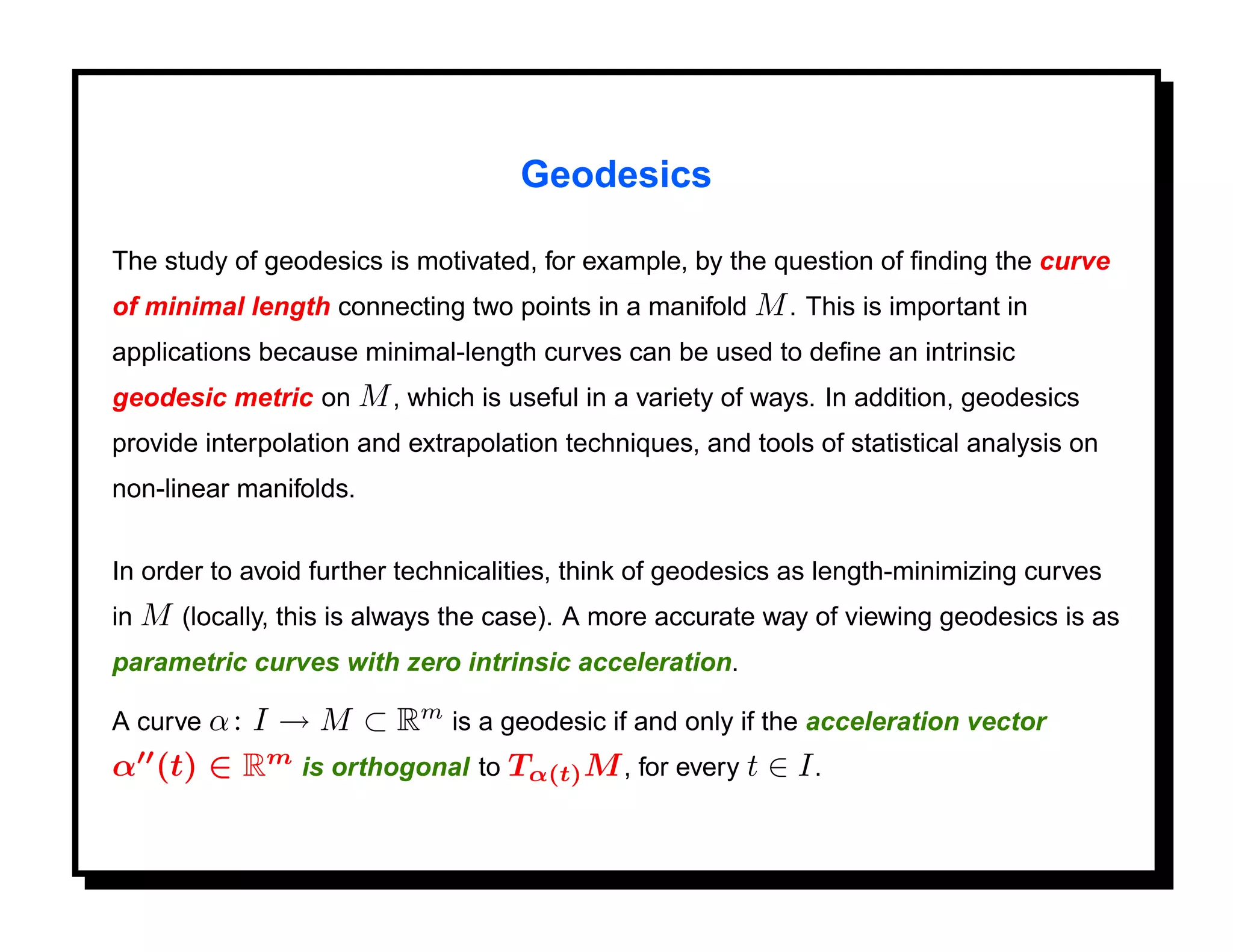 Geodesics

The study of geodesics is motivated, for example, by the question of ﬁnding the curve
of minimal length connecting two points in a manifold M . This is important in
applications because minimal-length curves can be used to deﬁne an intrinsic
geodesic metric on M , which is useful in a variety of ways. In addition, geodesics
provide interpolation and extrapolation techniques, and tools of statistical analysis on
non-linear manifolds.


In order to avoid further technicalities, think of geodesics as length-minimizing curves
in M (locally, this is always the case). A more accurate way of viewing geodesics is as
parametric curves with zero intrinsic acceleration.

        I → M ⊂ Rm is a geodesic if and only if the acceleration vector
A curve α :
α (t) ∈ Rm is orthogonal to Tα(t) M , for every t ∈ I .
 