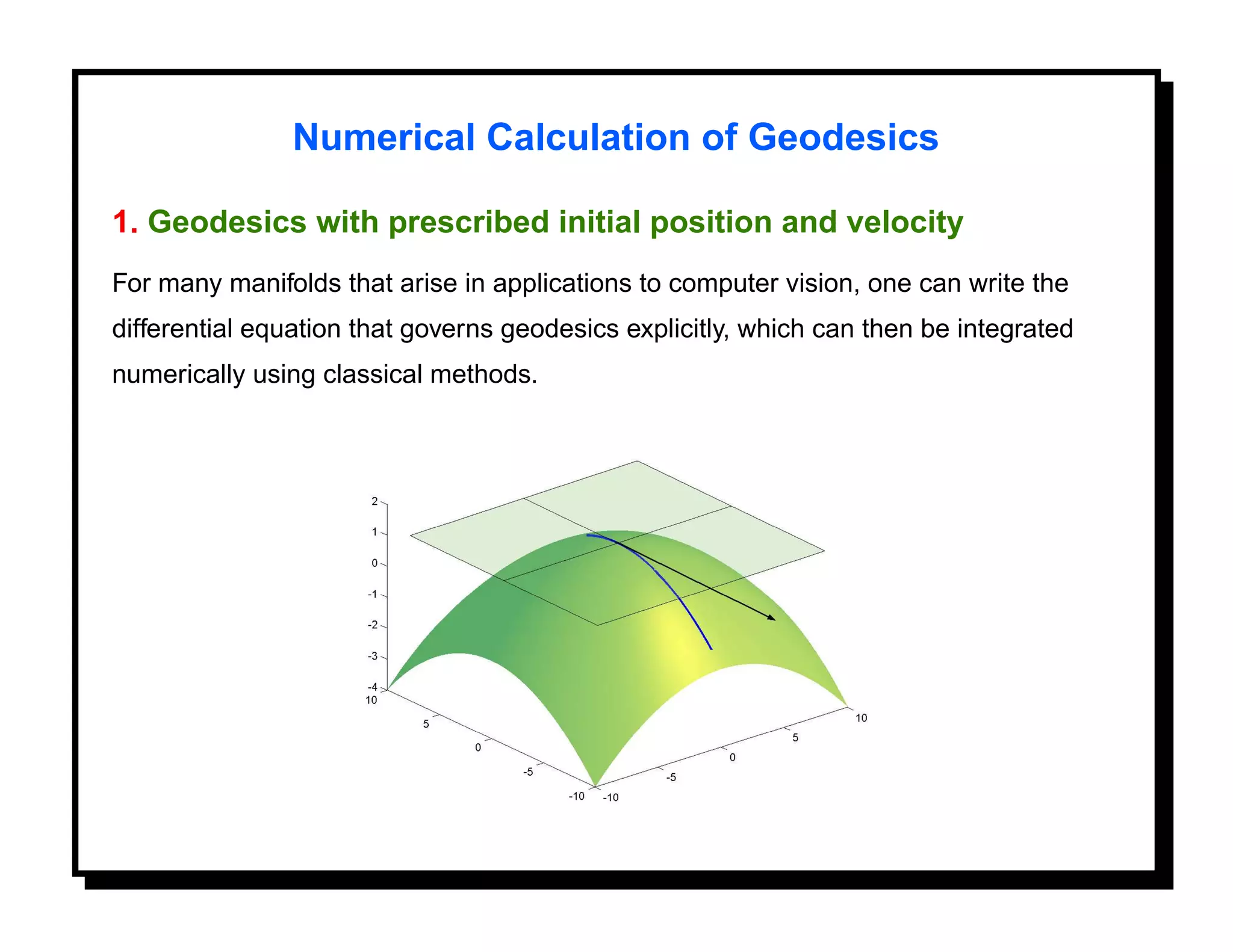Numerical Calculation of Geodesics

1. Geodesics with prescribed initial position and velocity
For many manifolds that arise in applications to computer vision, one can write the
differential equation that governs geodesics explicitly, which can then be integrated
numerically using classical methods.
 