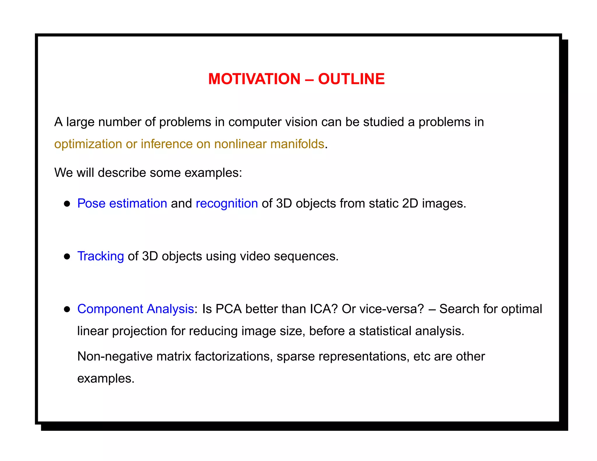 MOTIVATION – OUTLINE

A large number of problems in computer vision can be studied a problems in
optimization or inference on nonlinear manifolds.

We will describe some examples:

 • Pose estimation and recognition of 3D objects from static 2D images.


 • Tracking of 3D objects using video sequences.


 • Component Analysis: Is PCA better than ICA? Or vice-versa? – Search for optimal
    linear projection for reducing image size, before a statistical analysis.
    Non-negative matrix factorizations, sparse representations, etc are other
    examples.
 