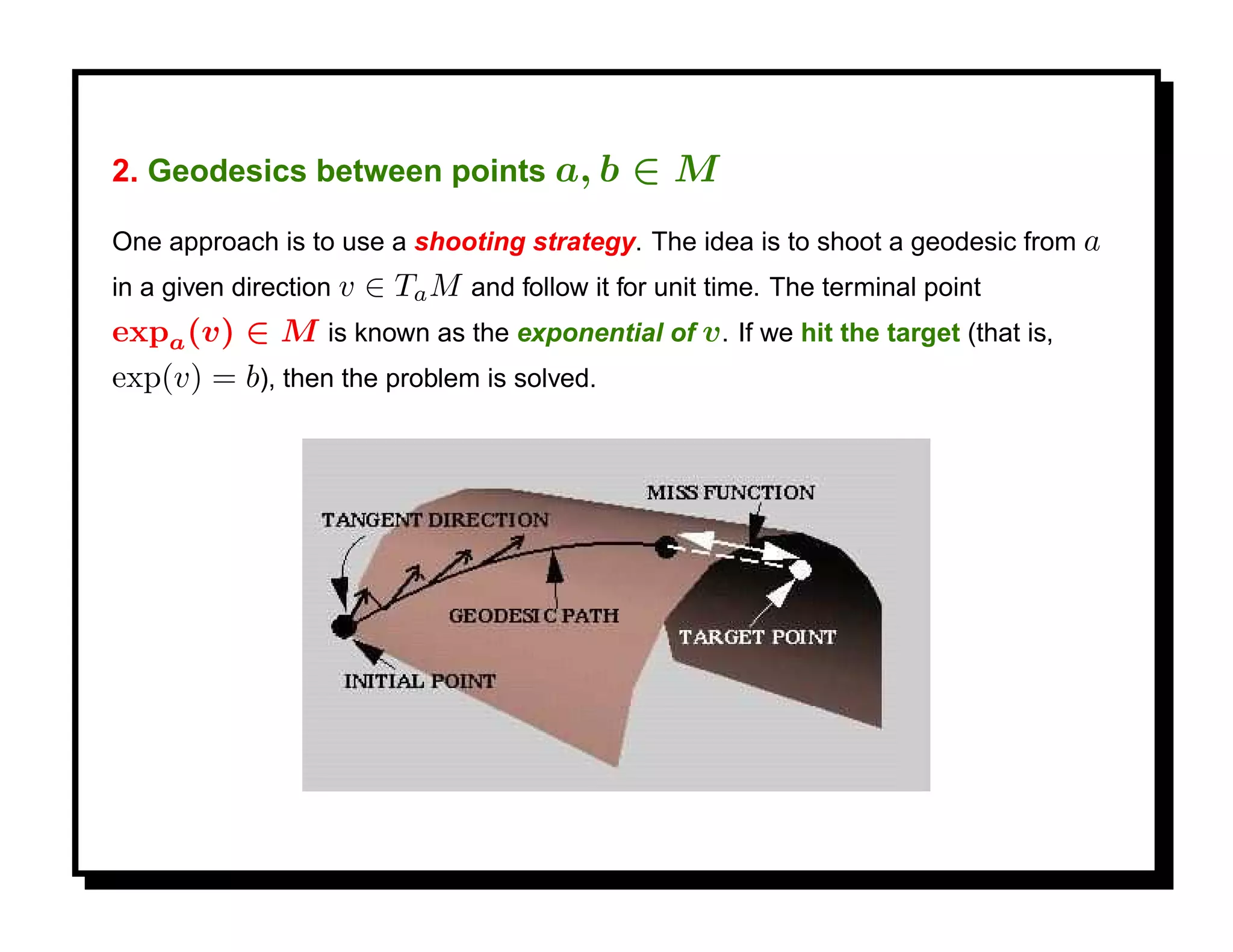2. Geodesics between points a, b           ∈M
One approach is to use a shooting strategy. The idea is to shoot a geodesic from a
in a given direction v
                    ∈ Ta M and follow it for unit time. The terminal point
expa (v) ∈ M is known as the exponential of v . If we hit the target (that is,
exp(v) = b), then the problem is solved.
 