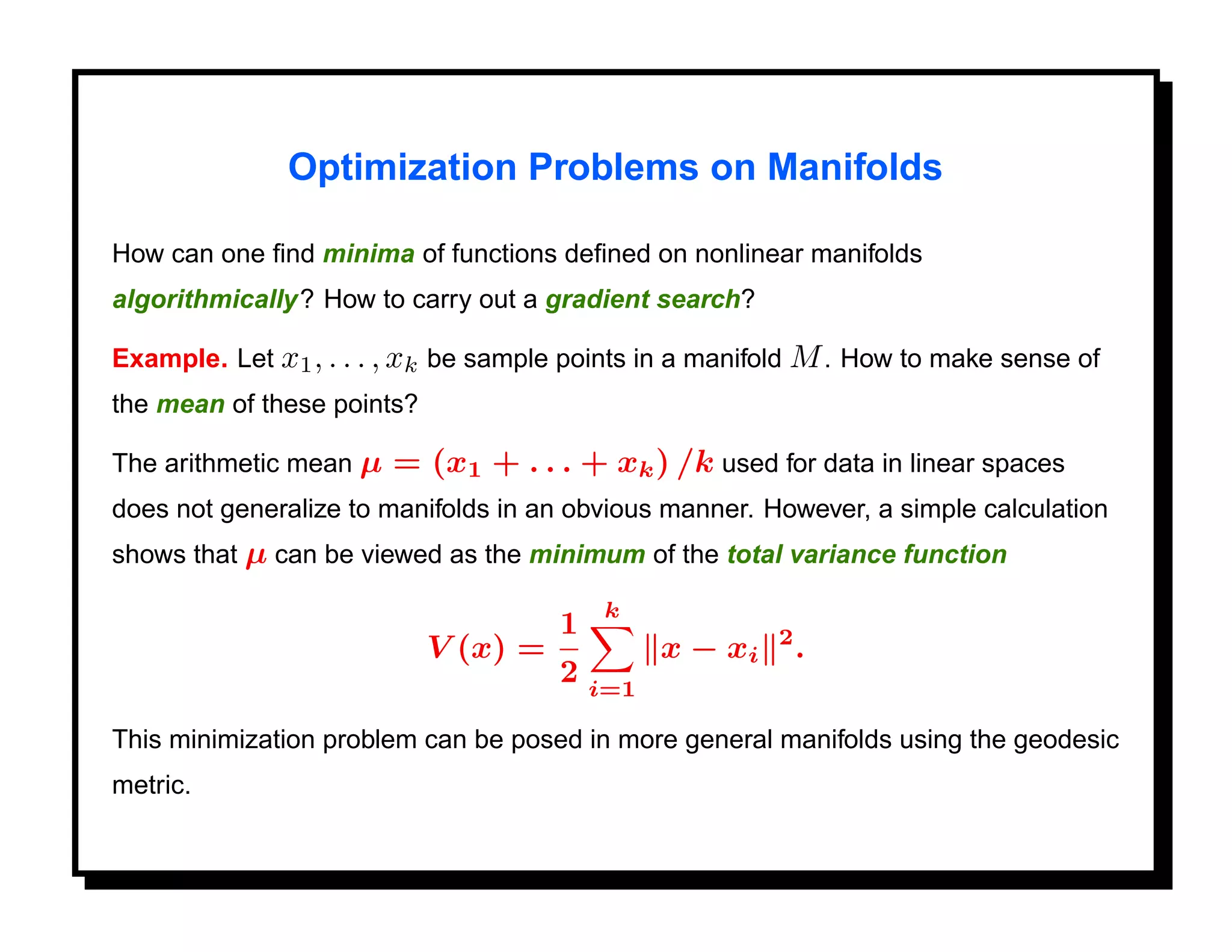 Optimization Problems on Manifolds

How can one ﬁnd minima of functions deﬁned on nonlinear manifolds
algorithmically? How to carry out a gradient search?

Example. Let x1 , . . . , xk be sample points in a manifold M . How to make sense of
the mean of these points?

The arithmetic mean µ   = (x1 + . . . + xk ) /k used for data in linear spaces
does not generalize to manifolds in an obvious manner. However, a simple calculation
shows that µ can be viewed as the minimum of the total variance function

                                           k
                                      1                  2
                            V (x) =             x − xi       .
                                      2   i=1

This minimization problem can be posed in more general manifolds using the geodesic
metric.
 