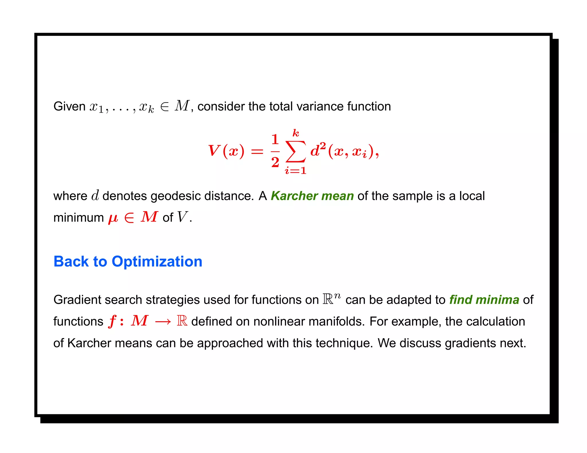 Given x1 , . . . , xk   ∈ M , consider the total variance function
                                                 k
                                            1
                                V (x) =               d2 (x, xi ),
                                            2   i=1

where d denotes geodesic distance. A Karcher mean of the sample is a local
minimum µ     ∈ M of V .

Back to Optimization

Gradient search strategies used for functions on Rn can be adapted to ﬁnd minima of
functions f :   M → R deﬁned on nonlinear manifolds. For example, the calculation
of Karcher means can be approached with this technique. We discuss gradients next.
 