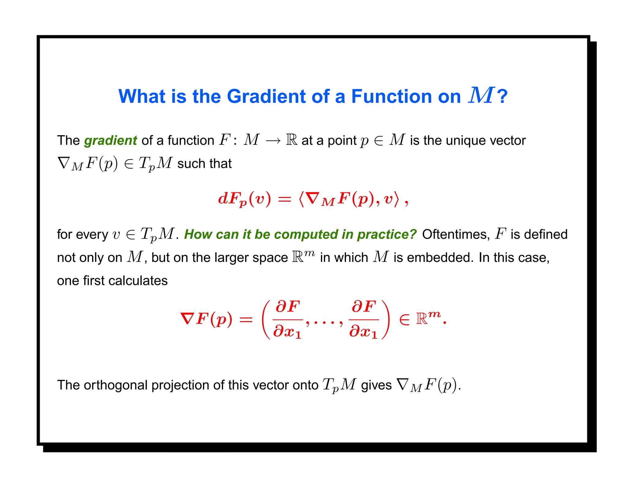 What is the Gradient of a Function on M ?

The gradient of a function F     : M → R at a point p ∈ M is the unique vector
  M F (p)     ∈ Tp M such that

                           dFp (v) =          M F (p), v   ,

for every v ∈ Tp M . How can it be computed in practice? Oftentimes, F is deﬁned
not only on M , but on the larger space Rm in which M is embedded. In this case,
one ﬁrst calculates
                                       ∂F            ∂F
                        F (p) =              ,...,         ∈ Rm .
                                       ∂x1           ∂x1


The orthogonal projection of this vector onto Tp M gives       M F (p).
 
