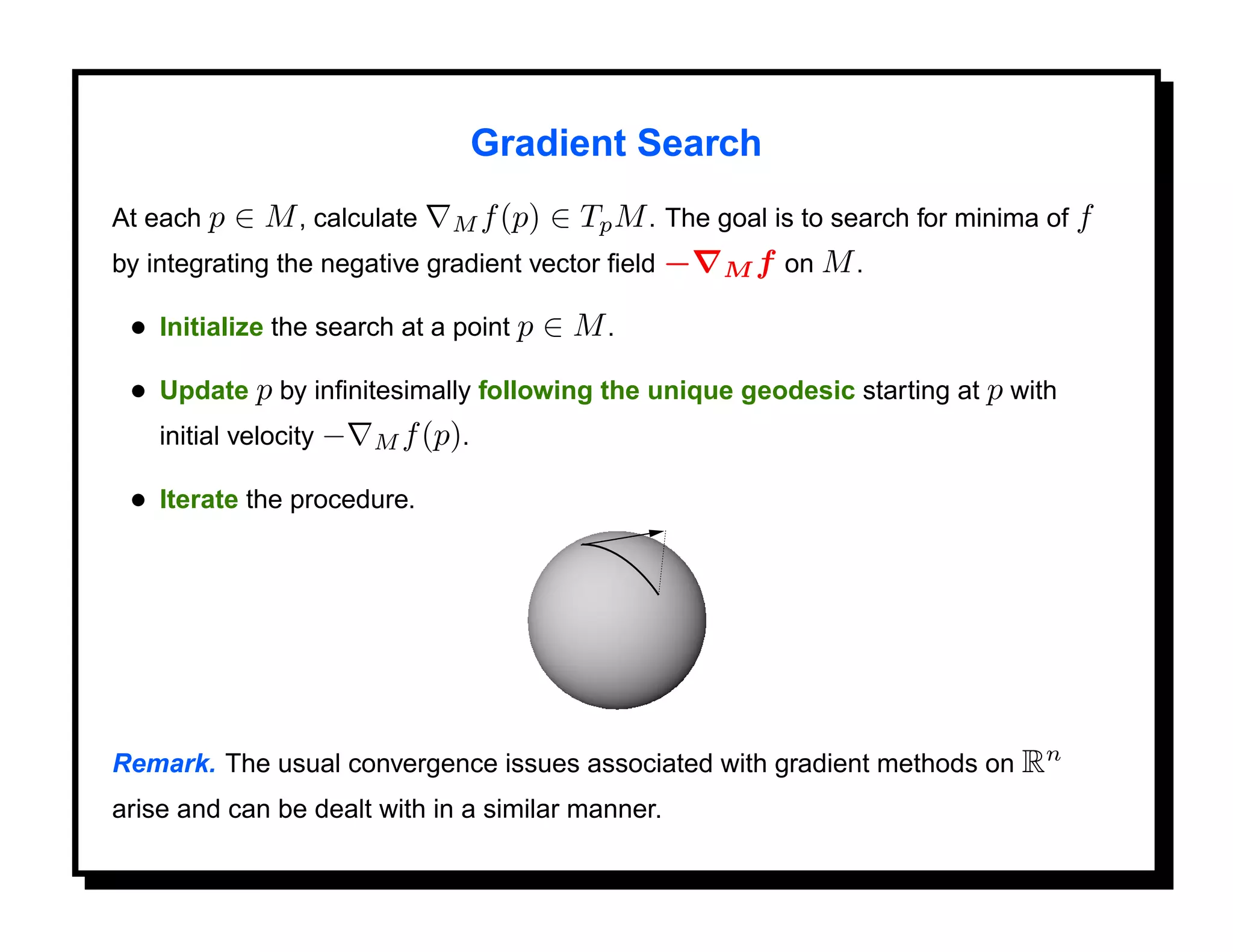 Gradient Search
At each p   ∈ M , calculate   M f (p)  ∈ Tp M . The goal is to search for minima of f
by integrating the negative gradient vector ﬁeld − M f on M .

 • Initialize the search at a point p ∈ M .
 • Update p by inﬁnitesimally following the unique geodesic starting at p with
   initial velocity − M f (p).

 • Iterate the procedure.




Remark. The usual convergence issues associated with gradient methods on Rn
arise and can be dealt with in a similar manner.
 