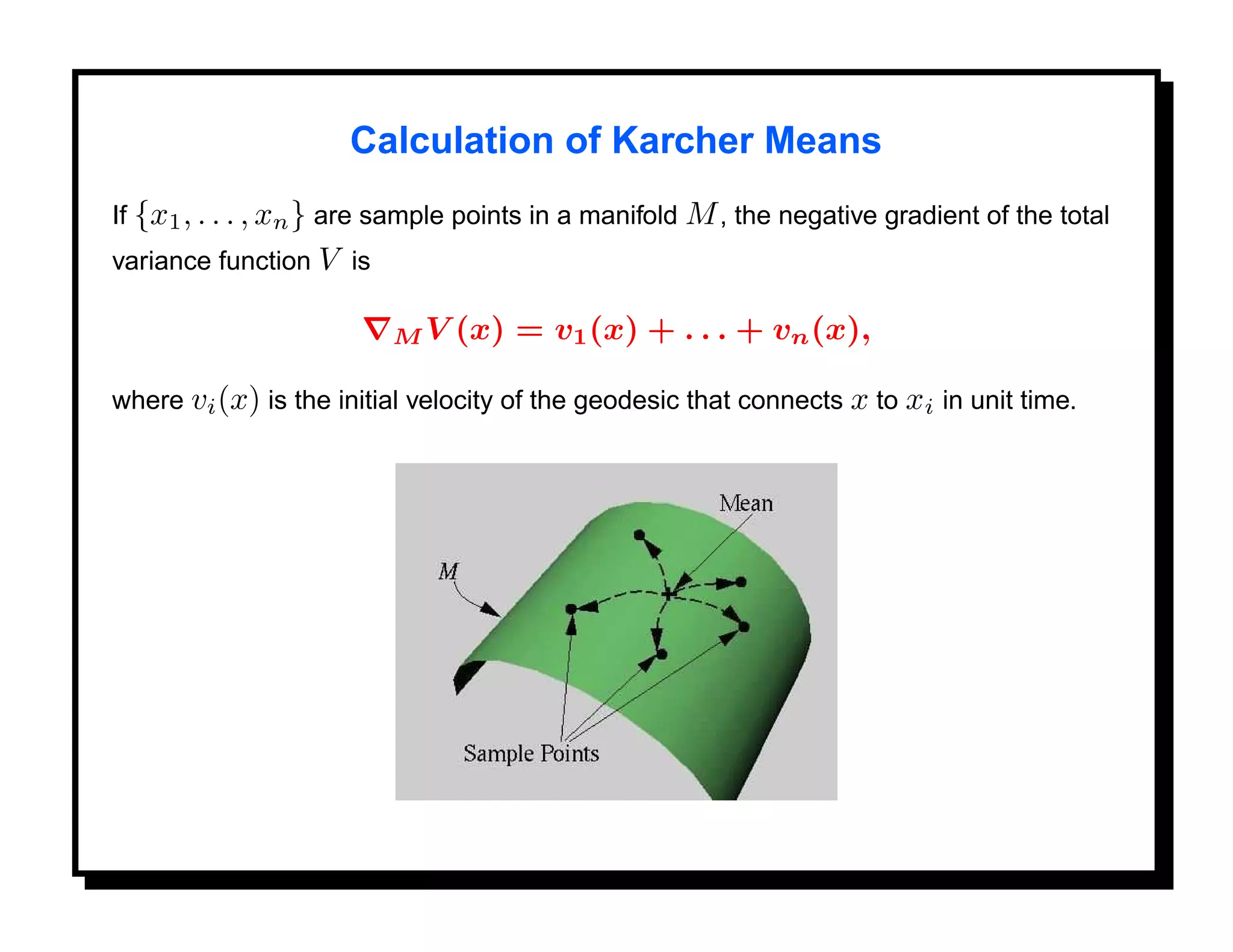 Calculation of Karcher Means
If {x1 , . . . , xn } are sample points in a manifold M , the negative gradient of the total
variance function V is

                         MV    (x) = v1 (x) + . . . + vn (x),

where vi (x) is the initial velocity of the geodesic that connects x to xi in unit time.
 
