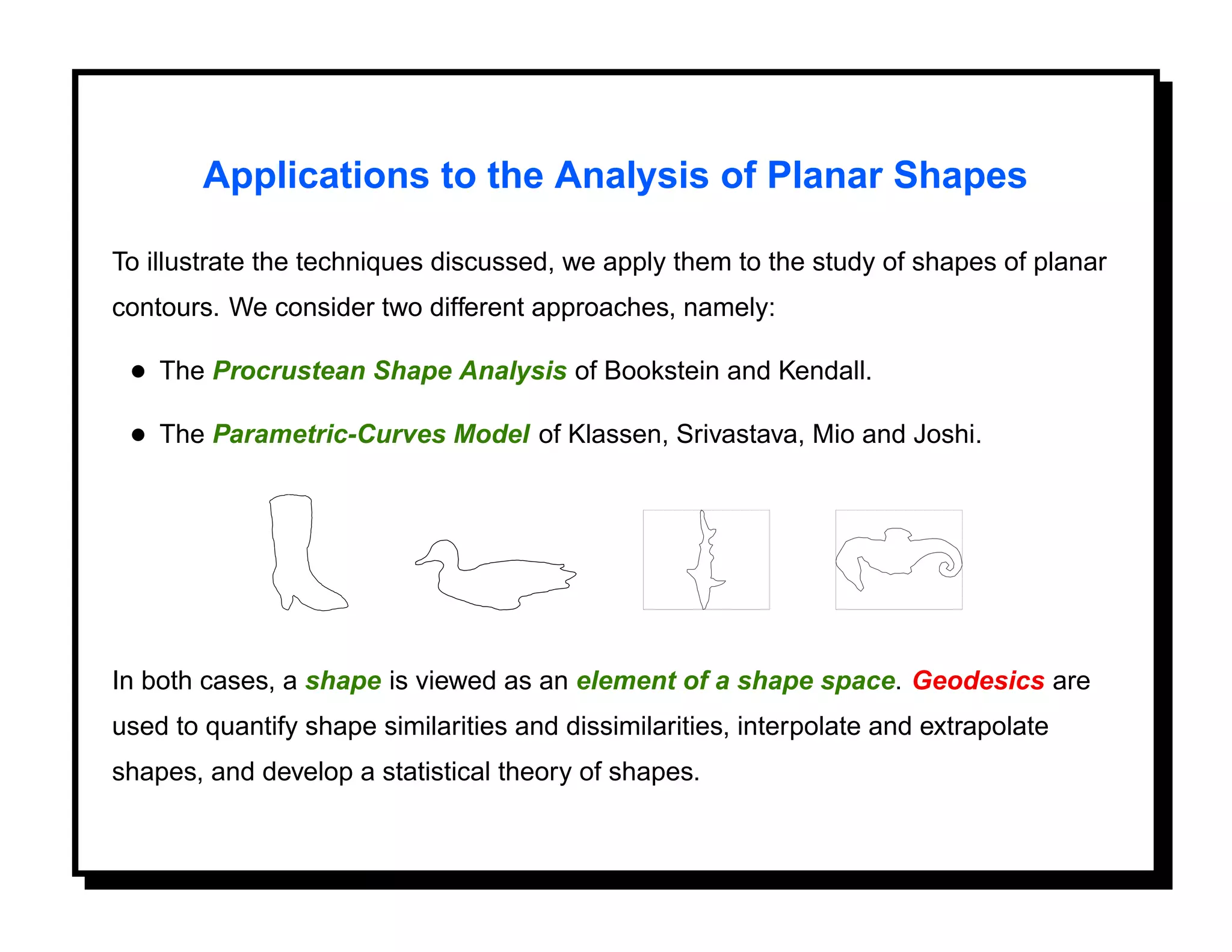 Applications to the Analysis of Planar Shapes

To illustrate the techniques discussed, we apply them to the study of shapes of planar
contours. We consider two different approaches, namely:

 • The Procrustean Shape Analysis of Bookstein and Kendall.
 • The Parametric-Curves Model of Klassen, Srivastava, Mio and Joshi.




In both cases, a shape is viewed as an element of a shape space. Geodesics are
used to quantify shape similarities and dissimilarities, interpolate and extrapolate
shapes, and develop a statistical theory of shapes.
 