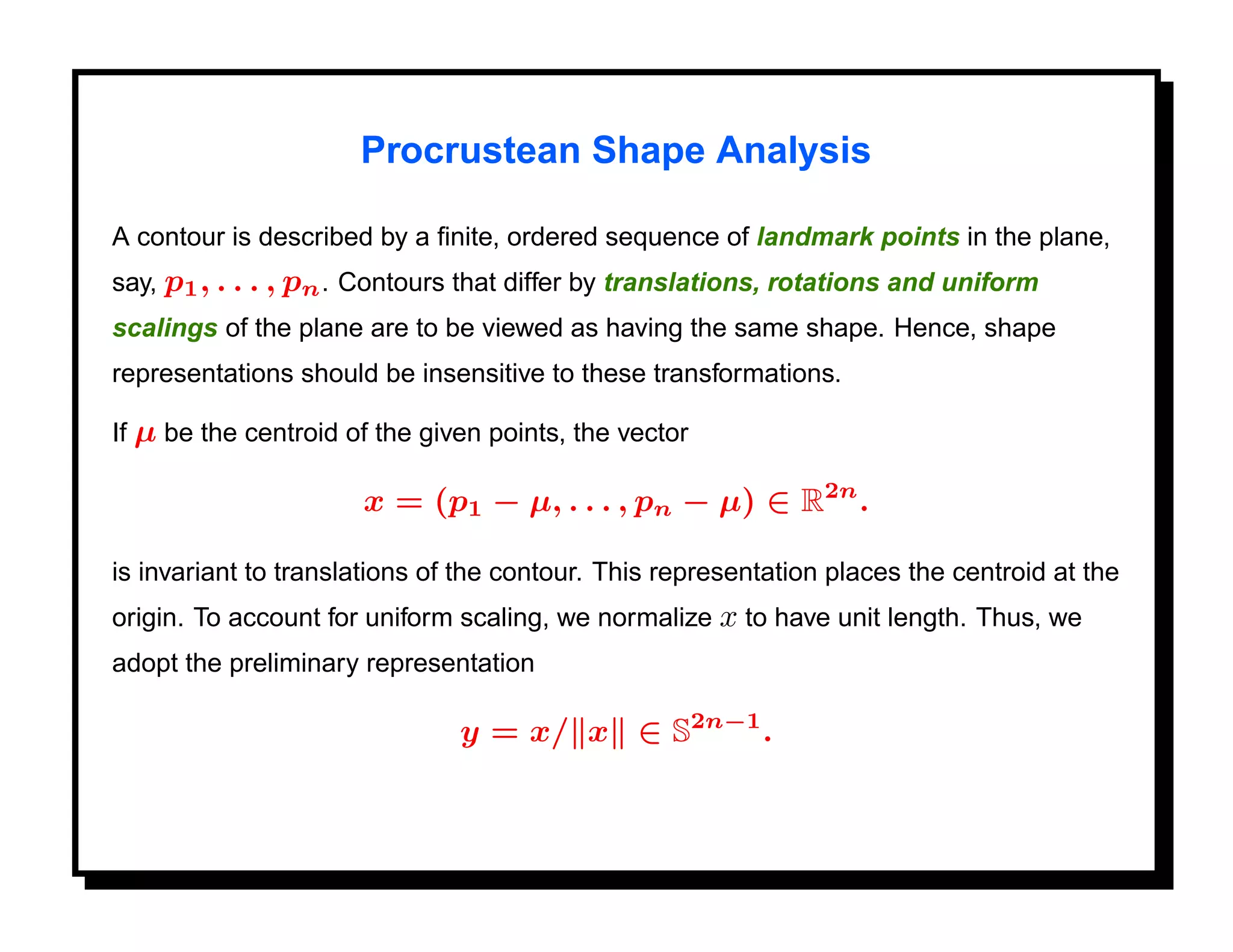 Procrustean Shape Analysis

A contour is described by a ﬁnite, ordered sequence of landmark points in the plane,
say, p1 , . . . , pn . Contours that differ by translations, rotations and uniform
scalings of the plane are to be viewed as having the same shape. Hence, shape
representations should be insensitive to these transformations.

If µ be the centroid of the given points, the vector

                      x = (p1 − µ, . . . , pn − µ) ∈ R2n .

is invariant to translations of the contour. This representation places the centroid at the
origin. To account for uniform scaling, we normalize x to have unit length. Thus, we
adopt the preliminary representation

                               y = x/ x ∈ S2n−1 .
 