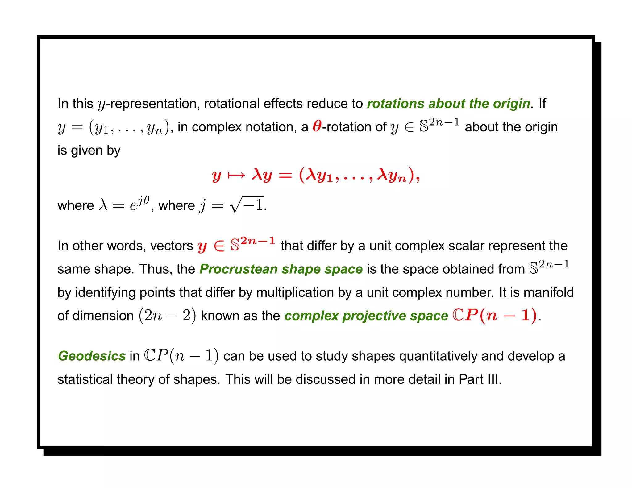 In this y -representation, rotational effects reduce to rotations about the origin. If
y = (y1 , . . . , yn ), in complex notation, a θ -rotation of y ∈ S2n−1 about the origin
is given by
                      y → λy = (λy1 , . . . , λyn ),
           jθ
                        √
where λ = e , where j = −1.

                        ∈ S2n−1 that differ by a unit complex scalar represent the
In other words, vectors y
same shape. Thus, the Procrustean shape space is the space obtained from S2n−1
by identifying points that differ by multiplication by a unit complex number. It is manifold
of dimension (2n − 2) known as the complex projective space            CP (n − 1).

Geodesics in CP (n − 1) can be used to study shapes quantitatively and develop a
statistical theory of shapes. This will be discussed in more detail in Part III.
 