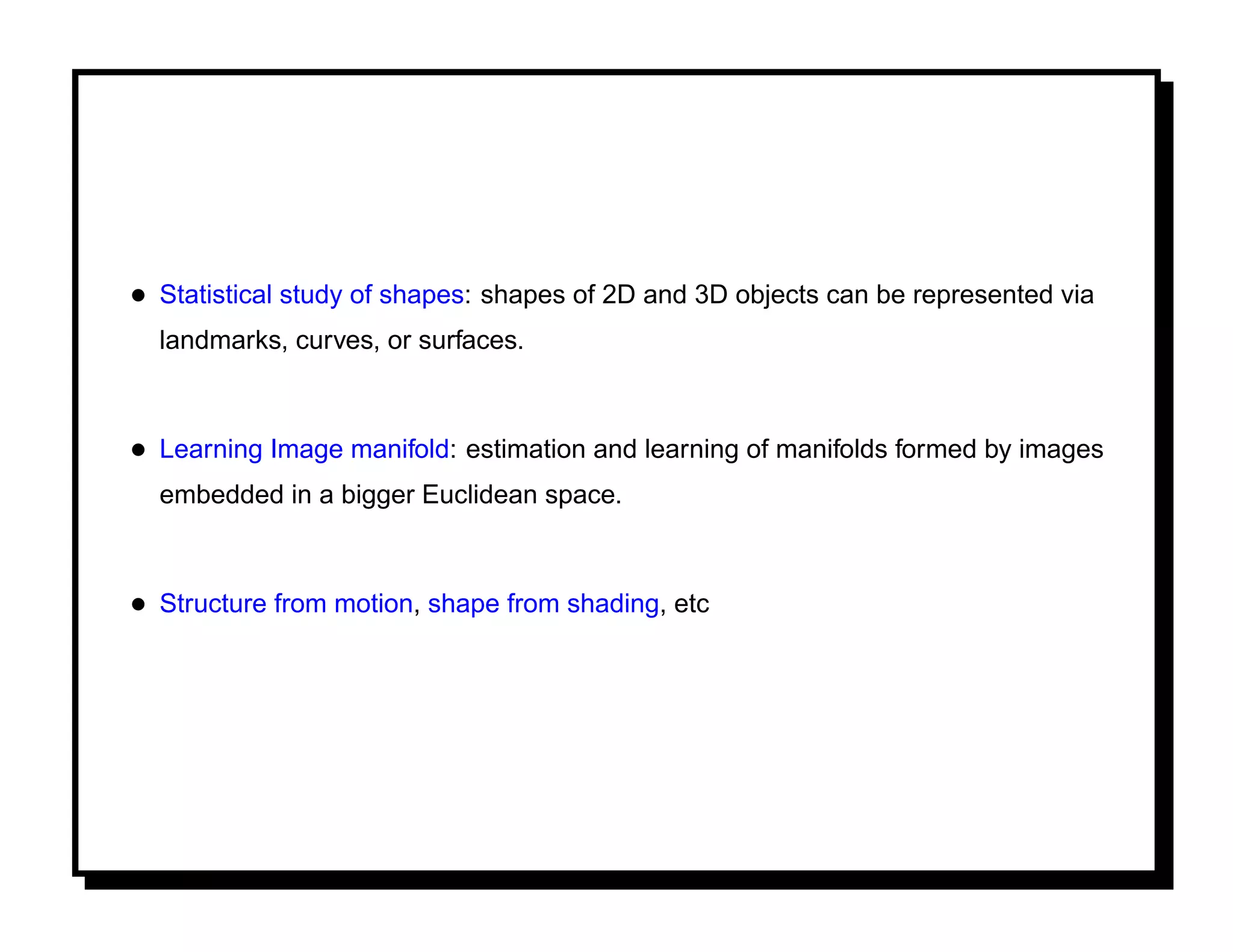 • Statistical study of shapes: shapes of 2D and 3D objects can be represented via
  landmarks, curves, or surfaces.



• Learning Image manifold: estimation and learning of manifolds formed by images
  embedded in a bigger Euclidean space.



• Structure from motion, shape from shading, etc
 