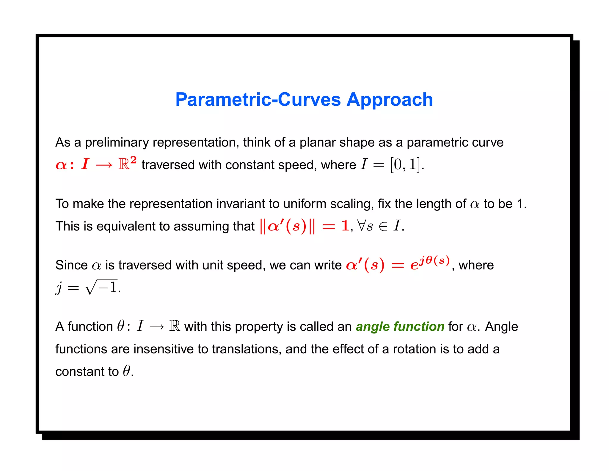Parametric-Curves Approach

As a preliminary representation, think of a planar shape as a parametric curve
α : I → R2 traversed with constant speed, where I = [0, 1].

To make the representation invariant to uniform scaling, ﬁx the length of α to be 1.
This is equivalent to assuming that     α (s) = 1, ∀s ∈ I .

Since α is traversed with unit speed, we can write α     (s) = ejθ(s) , where
   √
j = −1.

A function θ :    I → R with this property is called an angle function for α. Angle
functions are insensitive to translations, and the effect of a rotation is to add a
constant to θ .
 