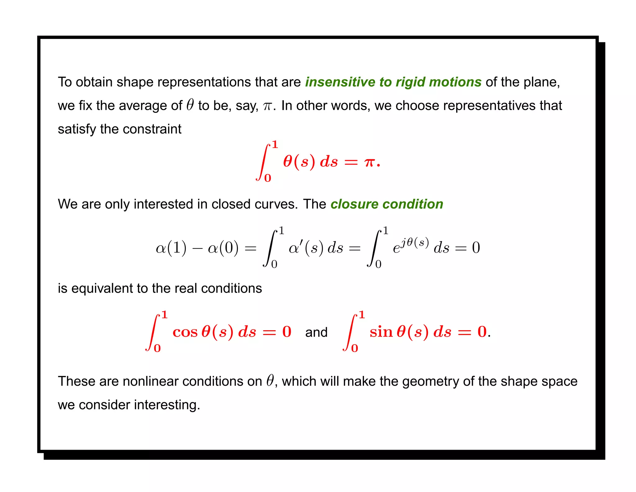 To obtain shape representations that are insensitive to rigid motions of the plane,
we ﬁx the average of θ to be, say, π . In other words, we choose representatives that
satisfy the constraint
                                       1
                                           θ(s) ds = π.
                                       0

We are only interested in closed curves. The closure condition
                                           1                    1
                 α(1) − α(0) =                 α (s) ds =           ejθ(s) ds = 0
                                       0                    0

is equivalent to the real conditions
                  1                                     1
                      cos θ(s) ds = 0 and                   sin θ(s) ds = 0.
                 0                                     0

These are nonlinear conditions on θ , which will make the geometry of the shape space
we consider interesting.
 