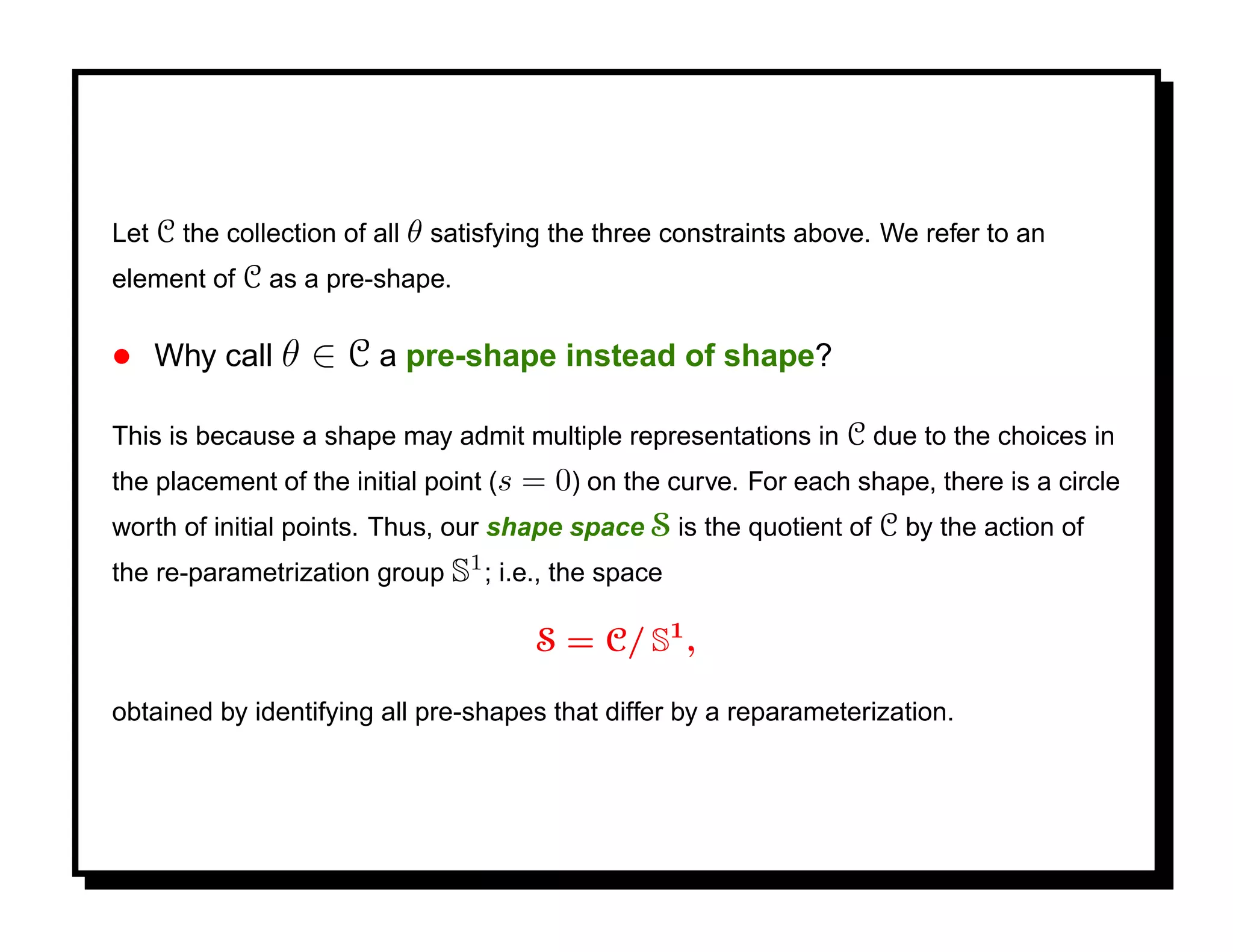 Let C the collection of all θ satisfying the three constraints above. We refer to an
element of C as a pre-shape.

• Why call θ ∈ C a pre-shape instead of shape?

This is because a shape may admit multiple representations in C due to the choices in
the placement of the initial point (s= 0) on the curve. For each shape, there is a circle
worth of initial points. Thus, our shape space S is the quotient of C by the action of
the re-parametrization group S1 ; i.e., the space

                                        S = C/ S1 ,

obtained by identifying all pre-shapes that differ by a reparameterization.
 