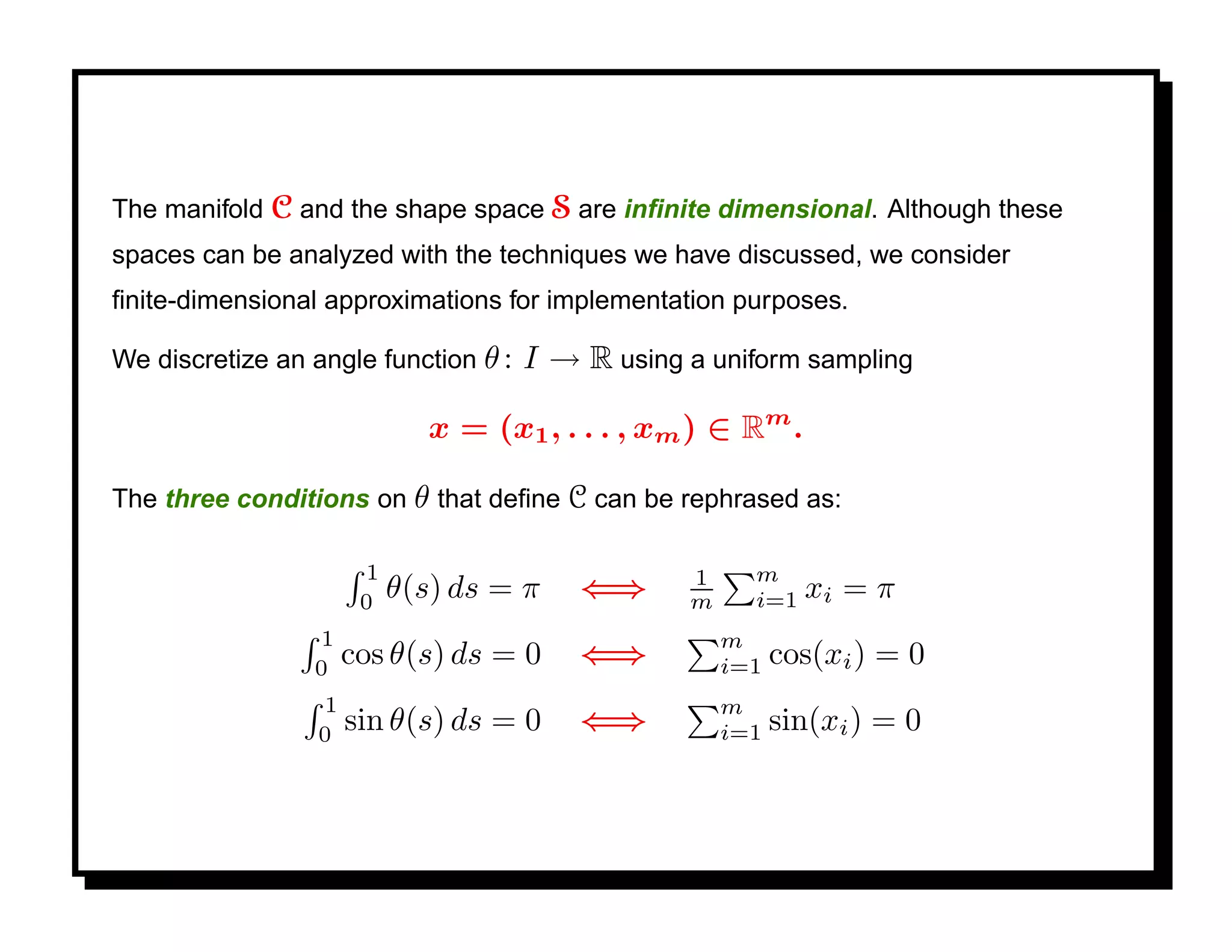 The manifold C and the shape space S are inﬁnite dimensional. Although these
spaces can be analyzed with the techniques we have discussed, we consider
ﬁnite-dimensional approximations for implementation purposes.

We discretize an angle function θ :   I → R using a uniform sampling

                              x = (x1 , . . . , xm ) ∈ Rm .

The three conditions on θ that deﬁne C can be rephrased as:

                       1                          1     m
                       0
                           θ(s) ds = π    ⇐⇒      m     i=1   xi = π
                 1                                    m
                 0
                      cos θ(s) ds = 0     ⇐⇒          i=1   cos(xi ) = 0
                  1                                   m
                  0
                      sin θ(s) ds = 0     ⇐⇒          i=1   sin(xi ) = 0
 