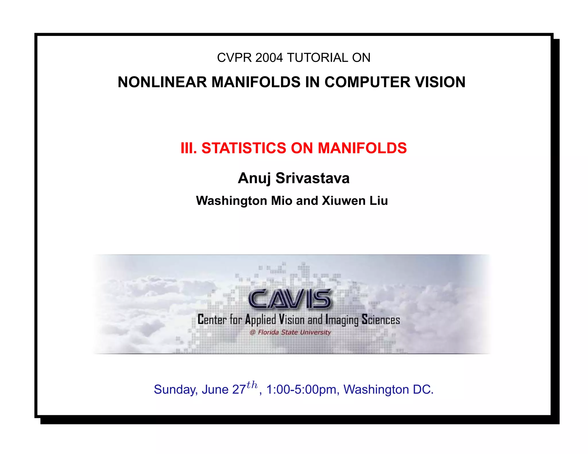 CVPR 2004 TUTORIAL ON

NONLINEAR MANIFOLDS IN COMPUTER VISION



       III. STATISTICS ON MANIFOLDS
                 Anuj Srivastava
          Washington Mio and Xiuwen Liu




   Sunday, June 27th , 1:00-5:00pm, Washington DC.
 