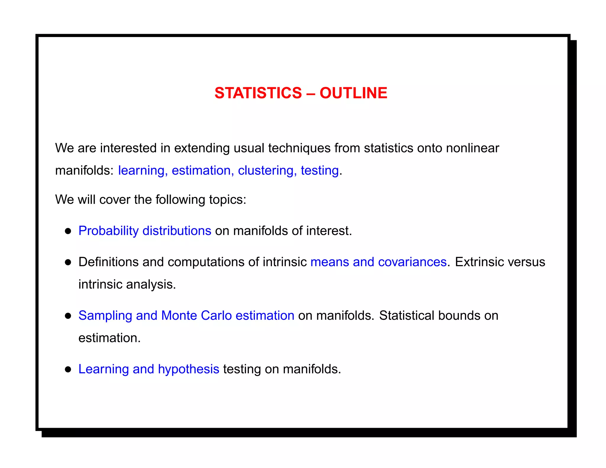 STATISTICS – OUTLINE


We are interested in extending usual techniques from statistics onto nonlinear
manifolds: learning, estimation, clustering, testing.

We will cover the following topics:

 • Probability distributions on manifolds of interest.
 • Deﬁnitions and computations of intrinsic means and covariances. Extrinsic versus
    intrinsic analysis.

 • Sampling and Monte Carlo estimation on manifolds. Statistical bounds on
    estimation.

 • Learning and hypothesis testing on manifolds.
 
