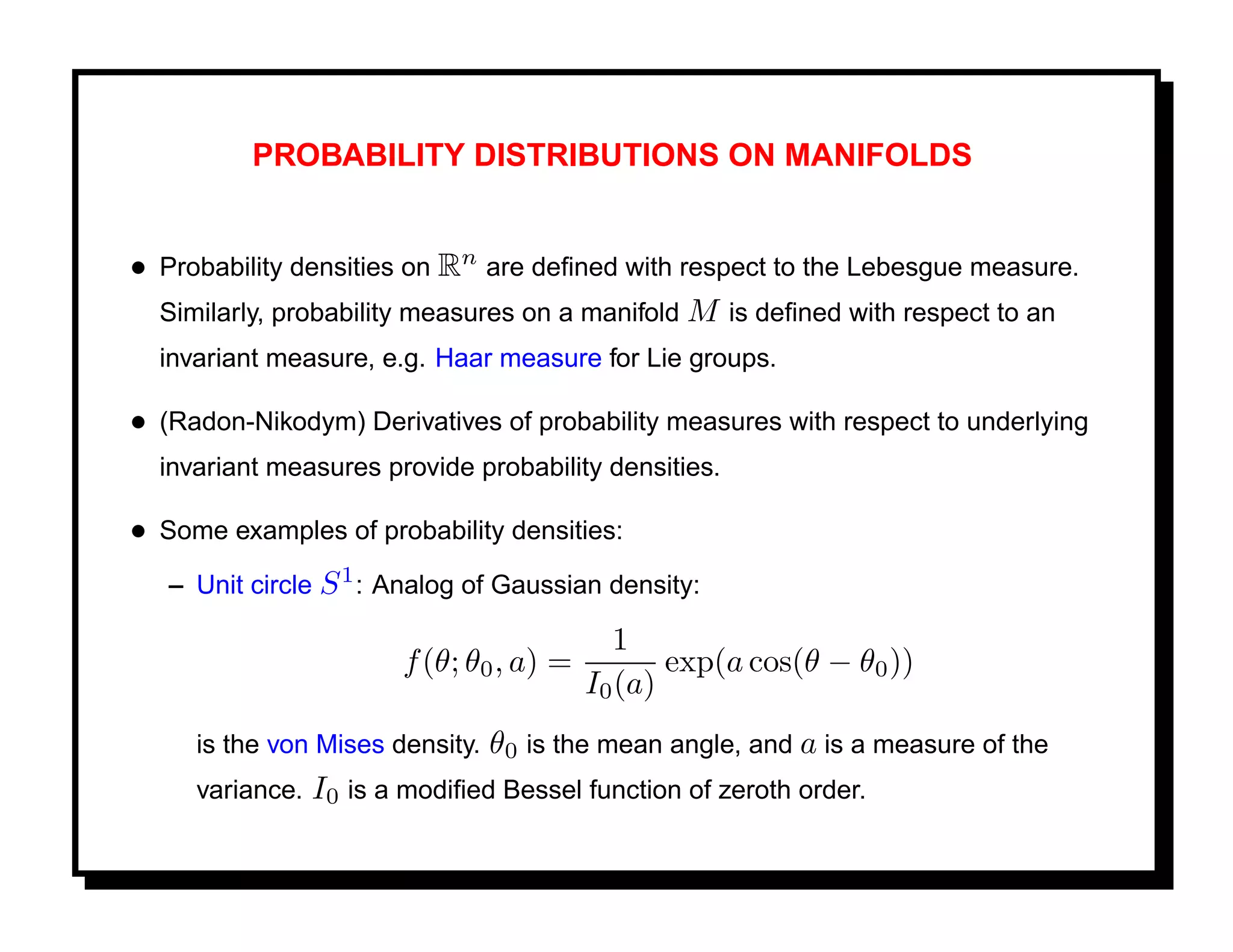 PROBABILITY DISTRIBUTIONS ON MANIFOLDS


• Probability densities on Rn are deﬁned with respect to the Lebesgue measure.
  Similarly, probability measures on a manifold M is deﬁned with respect to an
  invariant measure, e.g. Haar measure for Lie groups.

• (Radon-Nikodym) Derivatives of probability measures with respect to underlying
  invariant measures provide probability densities.

• Some examples of probability densities:
   – Unit circle S 1 : Analog of Gaussian density:

                                           1
                       f (θ; θ0 , a) =          exp(a cos(θ − θ0 ))
                                         I0 (a)
     is the von Mises density. θ0 is the mean angle, and a is a measure of the
     variance. I0 is a modiﬁed Bessel function of zeroth order.
 